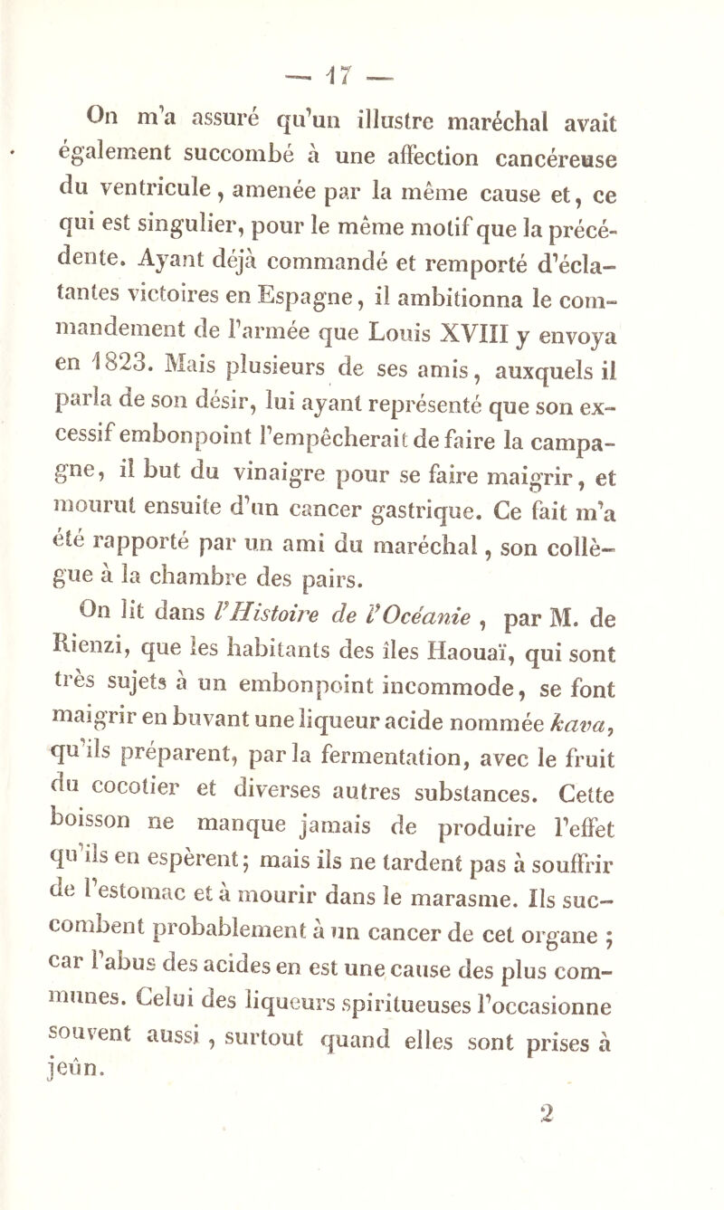 On m’a assure qu’un illustre maréchal avait egalement succombe a une affection cancéreuse du ventricule, amenée par la même cause et, ce qui est singulier, pour le même motif que la précé- dente. Ayant déjà commandé et remporté d’écla- tantes victoires en Espagne, il ambitionna le com- mandement de 1 armee que Louis XVIII y envoya en 1823. Mais plusieurs de ses amis, auxquels il parla de son désir, lui ayant représenté que son ex- cessif embonpoint l’empêcherait de faire la campa- gne, il but du vinaigre pour se faire maigrir, et mourut ensuite d’un cancer gastrique. Ce fait m’a été rapporté par un ami du maréchal, son collè- gue à la chambre des pairs. On ht oans l Histoire de COcéanie , par M. de îlienzi, que les habitants des îles Haouaï, qui sont très sujets a un embonpoint incommode, se font maigrir en buvant une liqueur acide nommée kava, qu ils préparent, par la fermentation, avec le fruit du cocotier et diverses autres substances. Cette boisson ne manque jamais de produire l’effet qu ils en espèrent j mais ils ne tardent pas à souffrir de 1 estomac et à mourir dans le marasme. Ils suc— comment probablement à un cancer de cet organe ; car 1 abus des acides en est une cause des plus com- munes. Celui des liqueurs spiritueuses l’occasionne souvent aussi , surtout quand elles sont prises à jeun. 2
