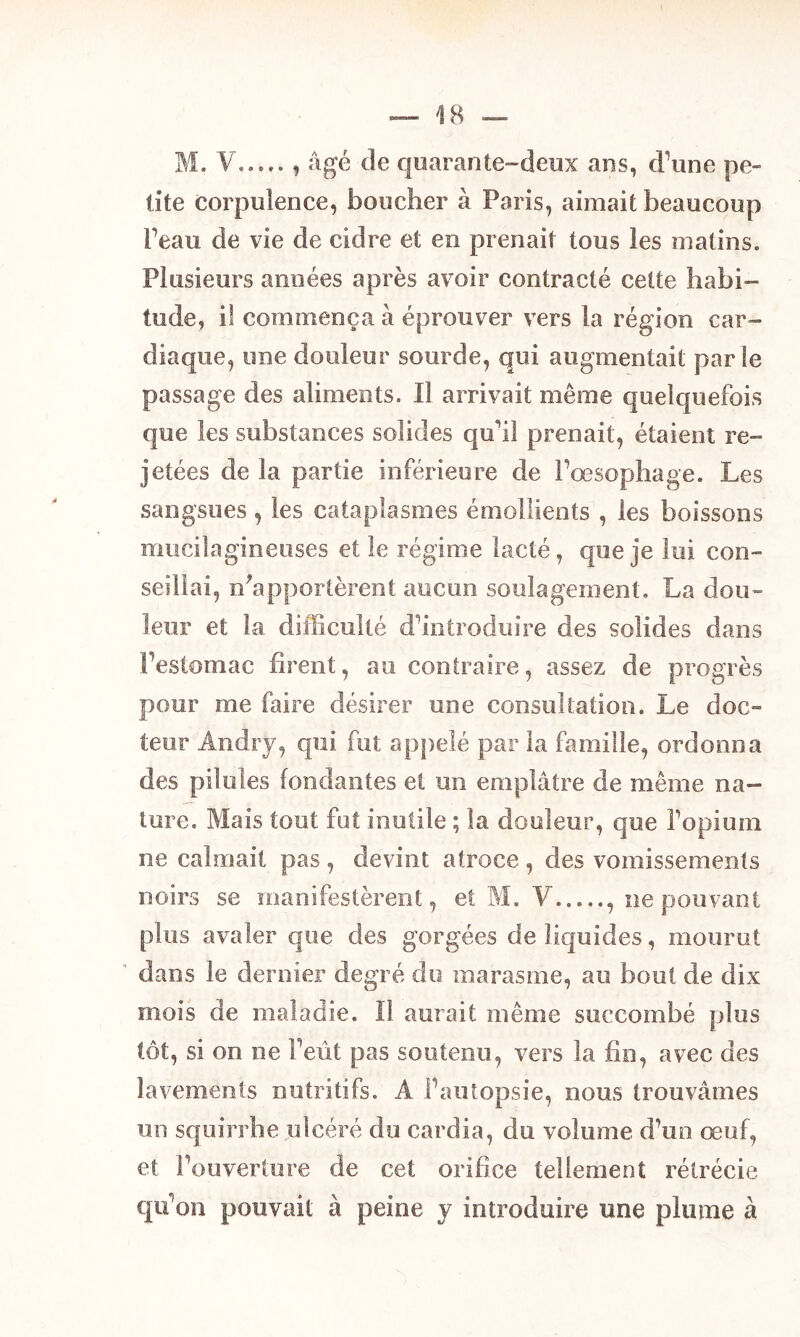 M. V , âgé de quarante-deux ans, d’une pe- tite corpulence, boucher à Paris, aimait beaucoup Peau de vie de cidre et en prenait tous les matins. Plusieurs années après avoir contracté cette habi- tude, il commença à éprouver vers la région car- diaque, une douleur sourde, qui augmentait par le passage des aliments. Il arrivait même quelquefois que les substances solides qu'il prenait, étaient re- jetées de la partie inférieure de l’œsophage. Les sangsues , les cataplasmes émollients , les boissons miiciîagineiises et le régime lacté, que je lui con- seillai, Rapportèrent aucun soulagement. La dou- leur et la difficulté d’introduire des solides dans l’estomac firent, au contraire, assez de progrès pour me faire désirer une consultation. Le doc- teur Andry, qui fut appelé par la famille, ordonna des pilules fondantes et un emplâtre de même na- ture. Mais tout fut inutile ; la douleur, que l’opium ne calmait pas , devint atroce , des vomissements noirs se manifestèrent, et M. V , ne pouvant plus avaler que des gorgées de liquides, mourut dans le dernier degré do marasme, au bout de dix mois de maladie. îl aurait même succombé plus tôt, si on ne l’eût pas soutenu, vers la fin, avec des lavements nutritifs. A l’autopsie, nous trouvâmes un squirrhe ulcéré du cardia, du volume d’un œuf, et l’ouverture de cet orifice tellement rétrécie qu on pouvait à peine y introduire une plume à