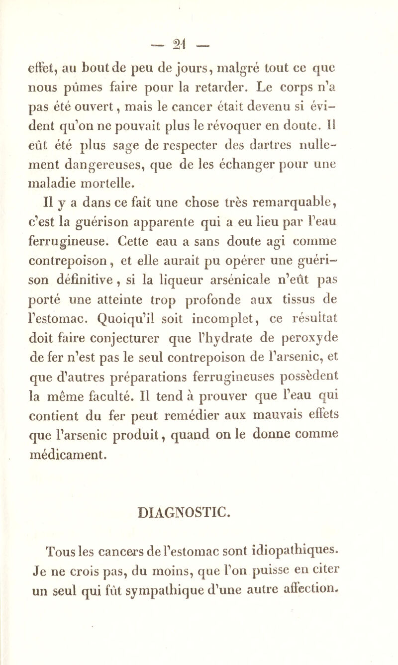 effet, au bout de peu de jours, malgré tout ce que nous pûmes faire pour la retarder. Le corps n’a pas été ouvert, mais le cancer était devenu si évi- dent qu’on ne pouvait plus le révoquer en doute. Il eût été plus sage de respecter des dartres nulle- ment dangereuses, que de les échanger pour une maladie mortelle. II y a dans ce fait une chose très remarquable, c’est la guérison apparente qui a eu lieu par Feau ferrugineuse. Cette eau a sans doute agi comme contrepoison, et elle aurait pu opérer une guéri- son définitive , si la liqueur arsenicale n’eût pas porté une atteinte trop profonde aux tissus de l’estomac. Quoiqu’il soit incomplet, ce résultat doit faire conjecturer que l’hydrate de peroxyde de fer n’est pas le seul contrepoison de l’arsenic, et que d’autres préparations ferrugineuses possèdent la même faculté. Il tend à prouver que l’eau qui contient du fer peut remédier aux mauvais effets que l’arsenic produit, quand on le donne comme médicament. DIAGNOSTIC. Tous les cancers de l’estomac sont idiopathiques. Je ne crois pas, du moins, que l’on puisse en citer un seul qui fût sympathique d’une autre affection.