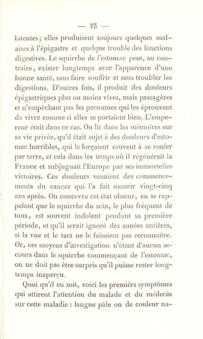 latentes; elles produisent toujours quelques mal- aises à l’épigastre et quelque trouble des fonctions digestives. Le squirrhe de l’estomac peut, au con- traire, exister longtemps avec l’apparence d’une bonne santé, sans faire souffrir et sans troubler les digestions. D’autres fois, il produit des douleurs épigastriques plus ou moins vives, mais passagères et n’empêchant pas les personnes qui les éprouvent de vivre comme si elles se portaient bien. L’empe- reur était dans ce cas. On lit dans les mémoires sur sa vie privée, qu’il était sujet à des douleurs d’esto- mac horribles, qui le forçaient souvent à se rouler par terre, et cela dans les temps où il régénérait la France et subjuguait l’Europe par ses immortelles victoires. Ces douleurs venaient des commence- ments du cancer qui l’a fait mourir vingt-cinq ans après. On concevra cet état obscur, en se rap- pelant que le squirrhe du sein, le plus fréquent de tous, est souvent indolent pendant sa première période, et qu’il serait ignoré des années entières, si la vue et le tact ne le faisaient pas reconnaître. Or, ces moyens d’investigation n’étant d’aucun se- cours dans le squirrhe commençant de l’estomac, on ne doit pas être surpris qu’il puisse rester long- temps inaperçu. Quoi qu’il en soit, voici les premièrs symptômes qui attirent l’attention du malade et du médecin sur cette maladie : langue pâle ou de couleur na-