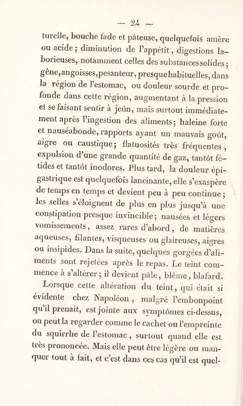 turelle, bouche la de et pâteuse, quelquefois amère ou acide ; diminution de l’appétit, digestions la- boiieuses, notamment celles des substances solides • gêne,angoisses,pesanteur, presque habituelles, dans la région de 1 estomac, ou douleur sourde et pro- fonde dans cette région, augmentant à la pression et se faisant sentir à jeûn, mais surtout immédiate- ment après l’ingestion des aliments ; haleine forte et nauséabonde, rapports ayant un mauvais goût, aigre ou caustique ; flatuosités très fréquentes , expulsion d'une grande quantité de gaz, tantôt fé- tides et tantôt inodores. Plus tard, la douleur épi- gastrique est quelquefois lancinante, elle s’exaspère de temps en temps et devient peu à peu continue ; les selles s’éloignent de plus en plus jusqu’à une constipation presque invincible ; nausées et légers vomissements, assez rares d’abord, de matières aqueuses, filantes, visqueuses ou glaireuses, aigres ou insipides. Dans la suite, quelques gorgées d’ali- ments sont rejetées après le repas. Le teint com- mence a s altérer5 il devient pâle, blême, blafard. Lorsque cette altération du teint, qui était si évidente chez Napoléon , malgré l’embonpoint quilpienait, est jointe aux symptômes ci-dessus, on peut la regarder comme le cachet ou l’empreinte du squirrhe de l’estomac, surtout quand elle est tiès prononcée. Mais elle peut être légère ou man- quer tout à fait, et c'est dans ces cas qu’il est quel-