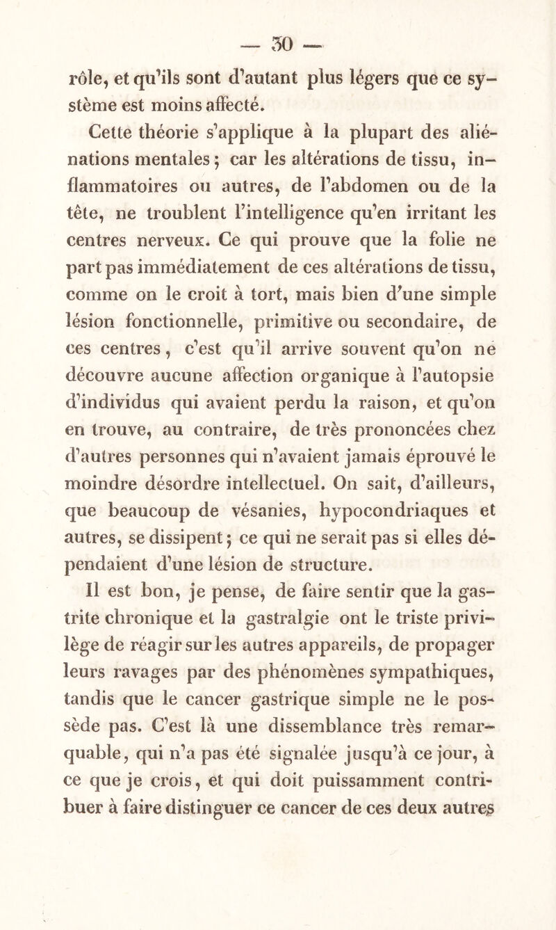 — 50 — rôle, et qu’ils sont d’autant plus légers que ce sy- stème est moins affecté. Cette théorie s’applique à la plupart des alié- nations mentales ; car les altérations de tissu, in- flammatoires ou autres, de l’abdomen ou de la tête, ne troublent Fintelligence qu’en irritant les centres nerveux. Ce qui prouve que la folie ne part pas immédiatement de ces altérations de tissu, comme on le croit à tort, mais bien d'une simple lésion fonctionnelle, primitive ou secondaire, de ces centres, c’est qu il arrive souvent qu’on ne découvre aucune affection organique à l’autopsie d’individus qui avaient perdu la raison, et qu’on en trouve, au contraire, de très prononcées chez d’autres personnes qui n’avaient jamais éprouvé le moindre désordre intellectuel. On sait, d’ailleurs, que beaucoup de vésanies, hypocondriaques et autres, se dissipent ; ce qui ne serait pas si elles dé» pendaient d’une lésion de structure. Il est bon, je pense, de faire sentir que la gas- trite chronique et la gastralgie ont le triste privi- lège de réagir sur les autres appareils, de propager leurs ravages par des phénomènes sympathiques, tandis que le cancer gastrique simple ne le pos- sède pas. C’est là une dissemblance très remar- quable, qui n’a pas été signalée jusqu’à ce jour, à ce que je crois, et qui doit puissamment contri- buer à faire distinguer ce cancer de ces deux autres