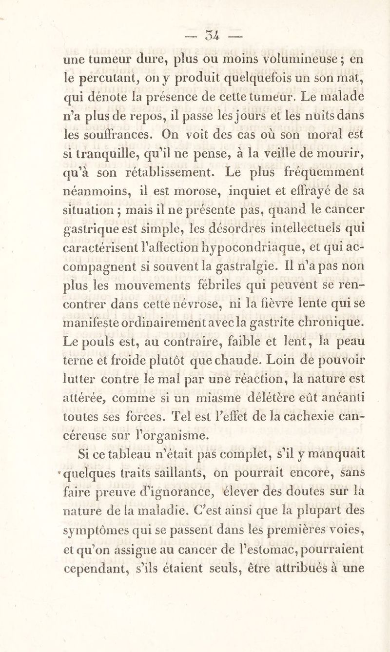 une tumeur dure, plus ou moins volumineuse ; en le percutant, on y produit quelquefois un son mat, qui dénote la présence de cette tumeur. Le malade n’a plus de repos, il passe les jours et les nuits dans les souffrances. On voit des cas où son moral est si tranquille, qu’il ne pense, à la veille de mourir, qu'à son rétablissement. Le plus fréquemment néanmoins, il est morose, inquiet et effrayé de sa situation ; mais il ne présente pas, quand le cancer gastrique est simple, les désordres intellectuels qui caractérisent raflection hypocondriaque, et qui ac- compagnent si souvent la gastralgie. 11 n’a pas non plus les mouvements fébriles qui peuvent se ren- contrer dans cette névrose, ni la lièvre lente qui se manifeste ordinairement avec la gastrite chronique. Le pouls est, au contraire, faible et lent, la peau terne et froide plutôt que chaude. Loin de pouvoir lutter contre le mal par une réaction, la nature est attérée, comme si un miasme délétère eût anéanti toutes ses forces. Tel est l'effet de la cachexie can- céreuse sur forganisme. Si ce tableau n’était pas complet, s’il y manquait * quelques traits saillants, on pourrait encore, sans faire preuve d’ignorance, élever des doutes sur la nature de la maladie. C'est ainsi que la plupart des symptômes qui se passent dans les premières voies, et qu’on assigne au cancer de l’estomac, pourraient cependant, s’ils étaient seuls, être attribués à une