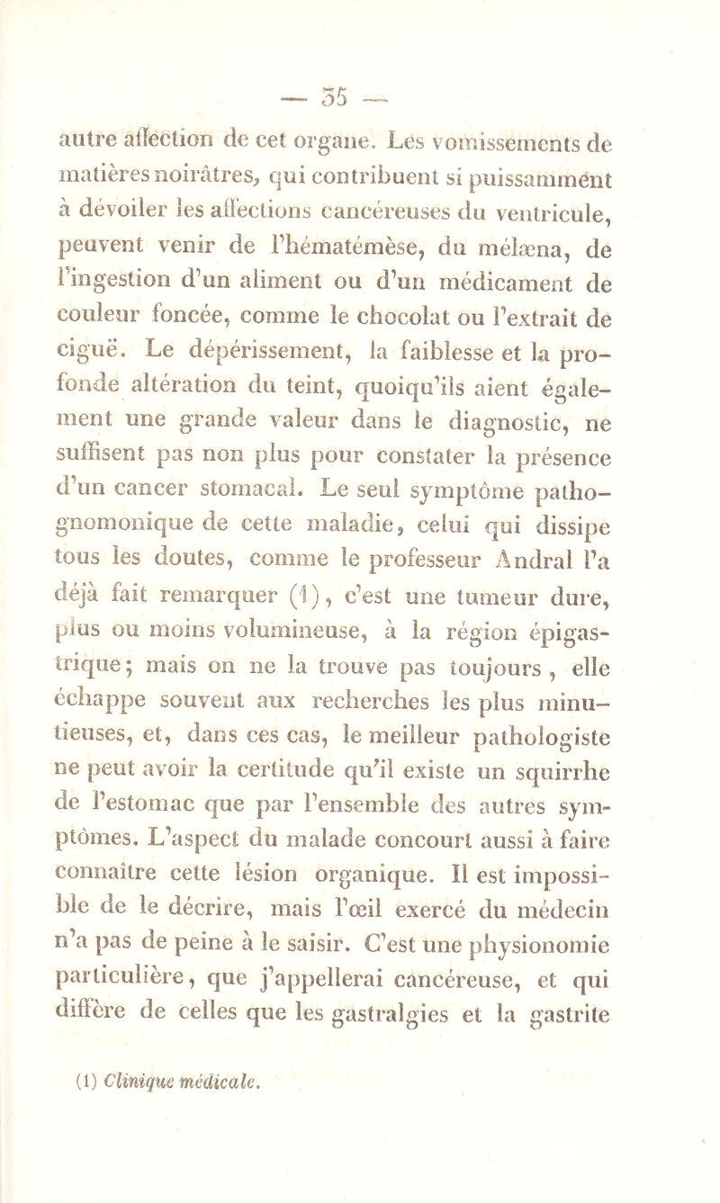 autre affection de cet organe. Les vomissements de matières noirâtres, qui contribuent si puissamment à dévoiler les affections cancéreuses du ventricule, peuvent venir de i’hématémèse, du mélæna, de Pingestion d’un aliment ou d’un médicament de couleur foncée, comme le chocolat ou l’extrait de ciguë. Le dépérissement, la faiblesse et la pro- fonde altération du teint, quoiqu’ils aient égale- ment une grande valeur dans ie diagnostic, ne suffisent pas non plus pour constater la présence d’un cancer stomacal. Le seul symptôme patho- gnomonique de cette maladie , celui qui dissipe tous les doutes, comme le professeur Amiral l’a déjà fait remarquer (1), c’est une tumeur dure, plus ou moins volumineuse, à la région épigas- trique; mais on ne la trouve pas toujours, elle échappe souvent aux recherches les plus minu- tieuses, et, dans ces cas, le meilleur pathologiste ne peut avoir la certitude qu?ii existe un squirrhe de l’estomac que par l’ensemble des autres sym- ptômes. L’aspect du malade concourt aussi à faire connaître cette lésion organique. Il est impossi- ble de le décrire, mais l’œil exercé du médecin n’a pas de peine à le saisir. C’est une physionomie particulière, que j’appellerai cancéreuse, et qui diffère de celles que les gastralgies et la gastrite ( 1 ) Clinique mcdîca le.
