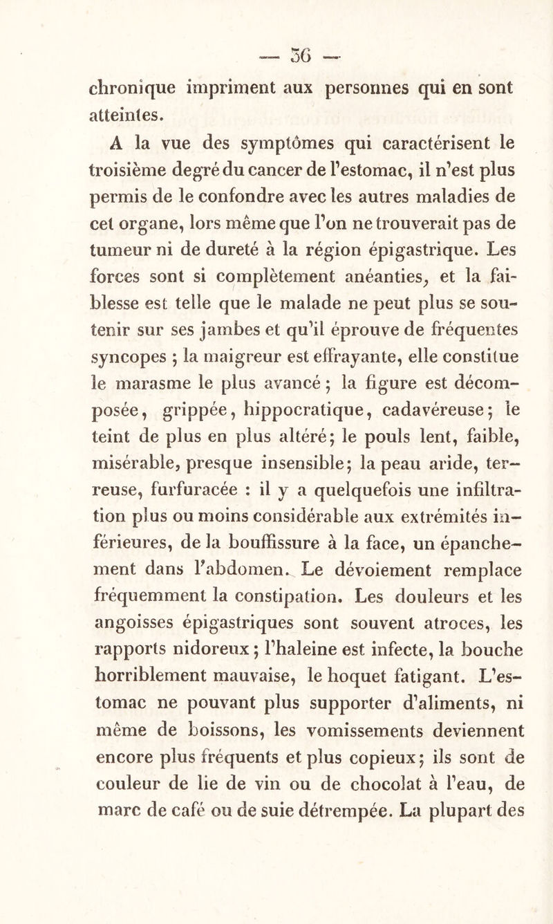 chronique impriment aux personnes qui en sont atteintes. A la vue des symptômes qui caractérisent le troisième degré du cancer de l’estomac, il n’est plus permis de le confondre avec les autres maladies de cet organe, lors même que Ton ne trouverait pas de tumeur ni de dureté à la région épigastrique. Les forces sont si complètement anéanties, et la fai- blesse est telle que le malade ne peut plus se sou- tenir sur ses jambes et qu’il éprouve de fréquentes syncopes ; la maigreur est effrayante, elle constitue le marasme le plus avancé ; la figure est décom- posée, grippée, hippocratique, cadavéreuse; le teint de plus en plus altéré; le pouls lent, faible, misérable, presque insensible; la peau aride, ter- reuse, furfuracée : il y a quelquefois une infiltra- tion plus ou moins considérable aux extrémités in- férieures, de la bouffissure à la face, un épanche- ment dans Fabdomen^ Le dévoiement remplace fréquemment la constipation. Les douleurs et les angoisses épigastriques sont souvent atroces, les rapports nidoreux ; Fhaleine est infecte, la bouche horriblement mauvaise, le hoquet fatigant. L’es- tomac ne pouvant plus supporter d’aliments, ni même de boissons, les vomissements deviennent encore plus fréquents et plus copieux ; ils sont de couleur de lie de vin ou de chocolat à l’eau, de marc de café ou de suie détrempée. La plupart des