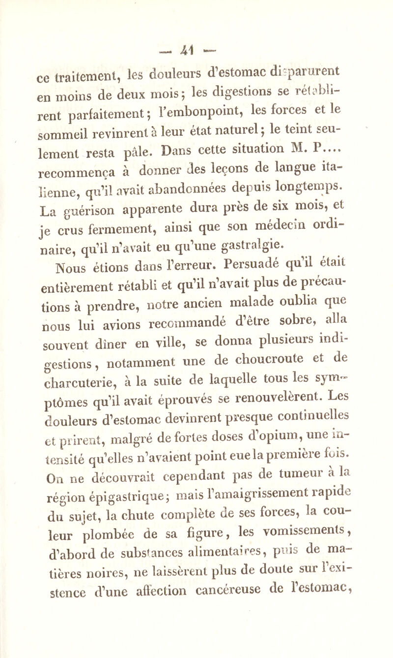 ce traitement, les douleurs d’estomac disparurent en moins de deux mois; les digestions se rétabli- rent parfaitement ; rembonpoint, les forces et le sommeil revinrent à leur état naturel ; le teint seu- lement resta pâle. Dans cette situation M. P.... recommença à donner des leçons de langue ita- lienne, qu’il avait abandonnées depuis longtemps. La guérison apparente dura près de six mois, et je crus fermement, ainsi que son médecin ordi- naire, qu’il n’avait eu qu’une gastralgie. Nous étions dans l’erreur. Persuadé qu il était entièrement rétabli et qu’il n’avait plus de précau- tions à prendre, notre ancien malade oublia que nous lui avions recommandé d’être sobre, alla souvent dîner en ville, se donna plusieurs indi- gestions, notamment une de choucroute et de charcuterie, à la suite de laquelle tous les sym- ptômes qu’il avait éprouvés se renouvelèrent. Les douleurs d’estomac devinrent presque continuelles et prirent, malgré de fortes doses d’opium, une in- tensité qu’elles n’avaient point eueïapremière fois. On ne découvrait cependant pas de tumeui a la région épigastrique; mais l’amaigrissement rapide du sujet, la chute complète de ses forces, la cou- leur plombée de sa figure, les vomissements, d’abord de substances alimentaires, puis de ma- tières noires, ne laissèrent plus de doute sur I exi- stence d’une affection cancéreuse de l’estomac,