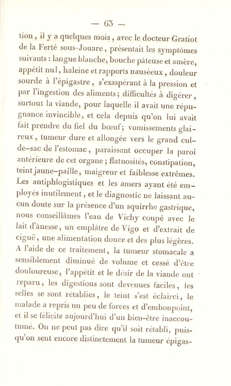 — 65 - non , il y a quelques mois , avec le docteur Gratiot de la Ferté sous-Jouare, présentait les symptômes suivants : langue blanche, bouche pâteuse et amère, appétit nul, haleine et rapports nauséeux , douleur sourde à l’épigastre , s’exaspérant à la pression et par l’ingestion des aliments; difficultés à digérer, surtout la viande, pour laquelle il avait une répu- gnance invincible, et cela depuis qu’on lui avait lait prendre du bel du bœuf; vomissements glai- reux , tumeur dure et ailong'ee vers le grand cul- de-sac de l’estomac, paraissant occuper la paroi antérieure de cet organe ; flatuosités, constipation, teint jaune-paille, maigreur et faiblesse extrêmes. Les antiphlogistiques et les amers ayant été em- ployés inutilement, et le diagnostic ne laissant au- cun doute sur la présence d’un squirrhe gastrique, nous conseillâmes l’eau de Vichy coupé avec le iait dânesse, un emplâtre de V igo et d’extrait de ciguë, une alimentation douce et des plus légères, i laide de ce traitement, la tumeur stomacale a sensiblement diminué de volume et cessé d’être douloureuse, 1 appétit et le désir de la viande ont ' reparu, les digestions sont devenues faciles, les selles se sont rétablies, le teint s’est éclairci, le malade a repris un peu de forces et d’embonpoint, et il se léhute aujourü hui d’un bien-être inaccou- tumé. On ne peut pas dire qu’il soit rétabli, puis- qu’on sent encore distinctement la tumeur épigas-