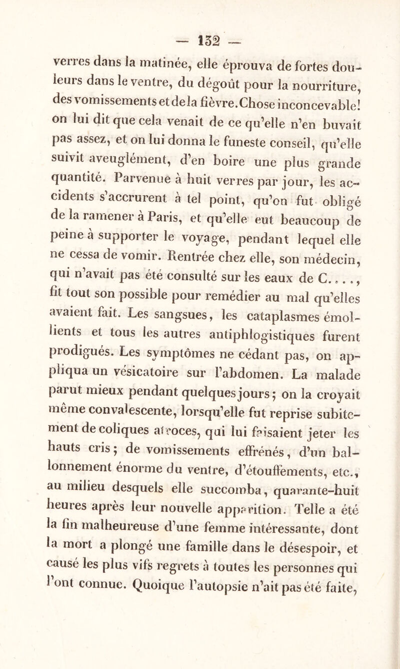 — 152 — verres dans la matinée, elle éprouva de fortes dou- leurs dans le ventre, du dégoût pour la nourriture, des vomissements et delà fièvre.Chose inconcevable! on lui dit que cela venait de ce qu’elle n’en buvait pas assez, et on lui donna le funeste conseil, qu’elle suivit aveuglément, d’en boire une plus grande quantité. Parvenue a huit verres par jour, les ac- cidents s’accrurent à tel point, qu’on fut obligé de la ramener à Paris, et qu’elle eut beaucoup de peine à supporter le voyage, pendant lequel elle ne cessa de vomir. Rentrée chez elle, son médecin, qui n’avait pas été consulté sur les eaux de C. *. ., ht tout son possible pour remédier au mai qu’elles avaient fait. Les sangsues, les cataplasmes émol- lients et tous les autres antiphlogistiques furent prodigués. Les symptômes ne cédant pas, on ap- pliqua un vésicatoire sur l’abdomen. La malade païut mieux pendant quelques jours ; on la croyait meme convalescente, lorsqu’elle fut reprise subite- ment de coliques atroces, qui lui faisaient jeter les hauts cris 5 de vomissements effrénés, d’un bal- lonnement énorme du ventre, d’étouffements, etc., au milieu desquels elle succomba, quarante-huit heures après leur nouvelle apparition. Telle a été la hn malheureuse d’une femme intéressante, dont la mort a plongé une famille dans le désespoir, et causé les plus vifs regrets à toutes les personnes qui 1 ont connue. Quoique l’autopsie n’aitpasété faite,