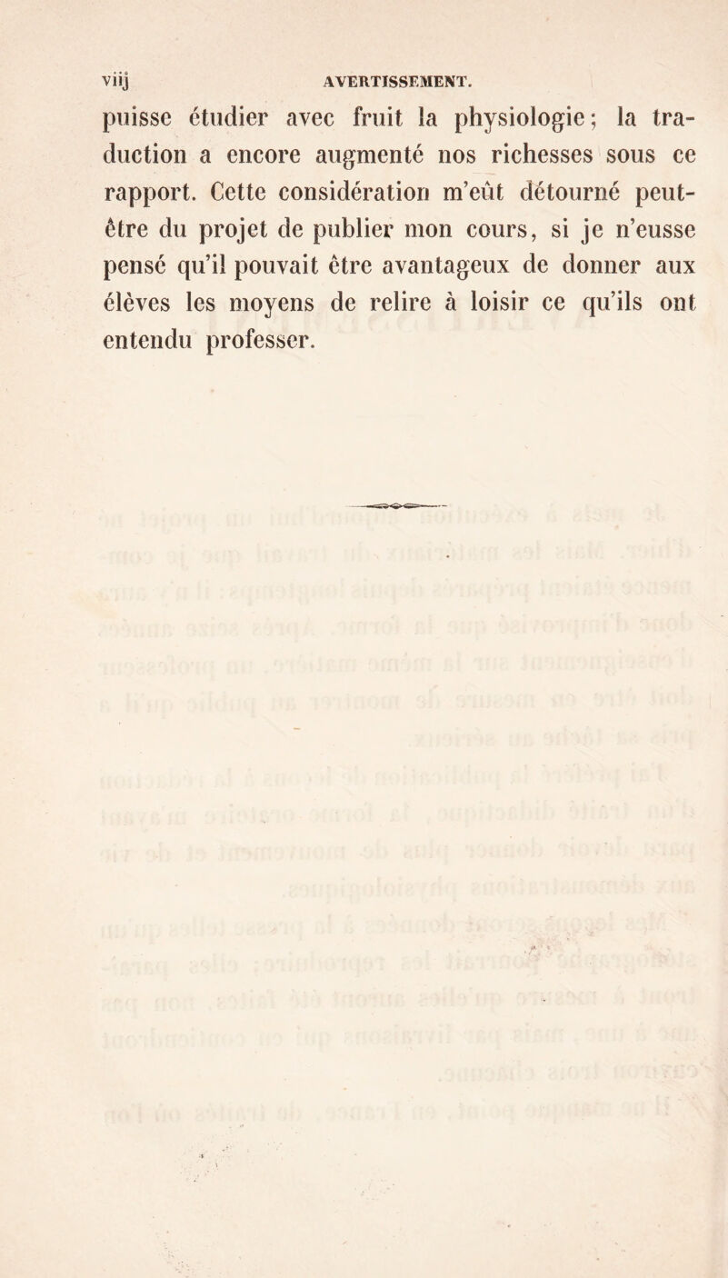 puisse étudier avec fruit la physiologie; la tra- duction a encore augmenté nos richesses sous ce rapport. Cette considération m’eût détourné peut- être du projet de publier mon cours, si je n’eusse pensé qu’il pouvait être avantageux de donner aux élèves les moyens de relire à loisir ce qu’ils ont entendu professer.