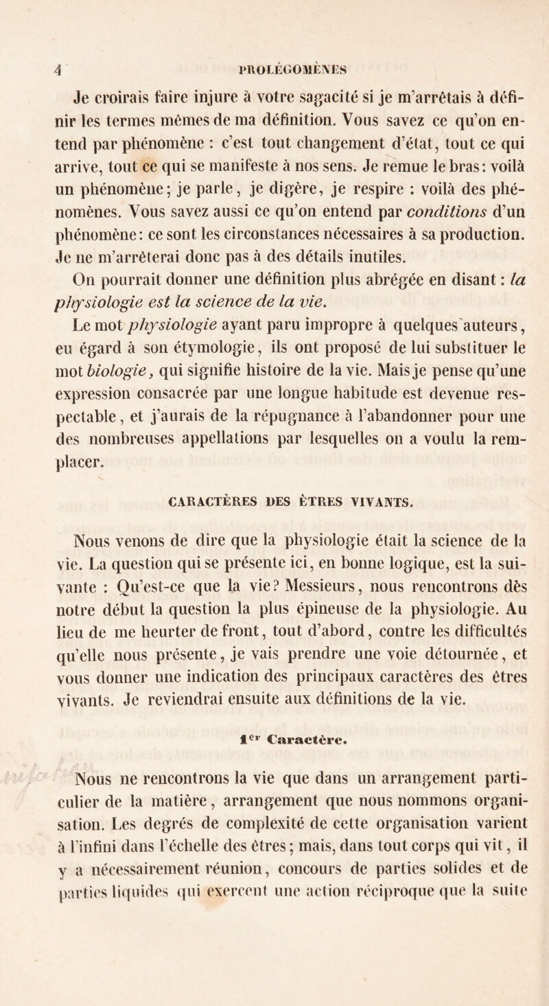 Je croirais faire injure à votre sagacité si je m’arrêtais à défi- nir les termes mêmes de ma définition. Vous savez ce qu’on en- tend par phénomène : c’est tout changement d’état, tout ce qui arrive, tout ce qui se manifeste à nos sens. Je remue le bras: voilà un phénomène; je parle, je digère, je respire : voilà des phé- nomènes. Vous savez aussi ce qu’on entend par conditions d’un phénomène: ce sont les circonstances nécessaires à sa production. Je ne m’arrêterai donc pas à des détails inutiles. On pourrait donner une définition plus abrégée en disant : la physiologie est la science de la vie. Le mot physiologie ayant paru impropre à quelques auteurs, eu égard à son étymologie, ils ont proposé de lui substituer le mot biologie, qui signifie histoire de la vie. Mais je pense qu’une expression consacrée par une longue habitude est devenue res- pectable , et j’aurais de la répugnance à l’abandonner pour une des nombreuses appellations par lesquelles on a voulu la rem- placer. CARACTERES DES ETRES VIVANTS. Nous venons de dire que la physiologie était la science de la vie. La question qui se présente ici, en bonne logique, est la sui- vante : Qu’est-ce que la vie? Messieurs, nous rencontrons dès notre début la question la plus épineuse de la physiologie. Au lieu de me heurter de front, tout d’abord, contre les difficultés qu’elle nous présente, je vais prendre une voie détournée, et vous donner une indication des principaux caractères des êtres vivants. Je reviendrai ensuite aux définitions de la vie. Ier Caractère. Nous ne rencontrons la vie que dans un arrangement parti- culier de la matière, arrangement que nous nommons organi- sation. Les degrés de complexité de cette organisation varient à l’infini dans l’échelle des êtres ; mais, dans tout corps qui vit, il y a nécessairement réunion, concours de parties solides et de parties liquides qui exercent une action réciproque que la suite