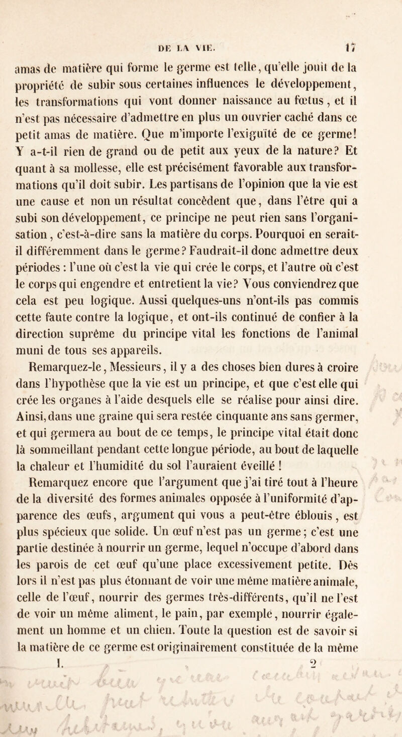 amas de matière qui forme le germe est telle, qu’elle jouit de la propriété de subir sous certaines influences le développement, les transformations qui vont donner naissance au fœtus, et il n’est pas nécessaire d’admettre en plus un ouvrier caché dans ce petit amas de matière. Que m’importe l'exiguïté de ce germe! Y a-t-il rien de grand ou de petit aux yeux de la nature? Et quant à sa mollesse, elle est précisément favorable aux transfor- mations qu’il doit subir. Les partisans de l’opinion que la vie est une cause et non un résultat concèdent que, dans l’être qui a subi son développement, ce principe ne peut rien sans l’organi- sation , c’est-à-dire sans la matière du corps. Pourquoi en serait- il différemment dans le germe? Faudrait-il donc admettre deux périodes : l’une où c’est la vie qui crée le corps, et l’autre où c’est le corps qui engendre et entretient la vie? Vous conviendrez que cela est peu logique. Aussi quelques-uns n’ont-ils pas commis cette faute contre la logique, et ont-ils continué de confier à la direction suprême du principe vital les fonctions de l’animal muni de tous ses appareils. Remarquez-le, Messieurs, il y a des choses bien dures à croire dans l’hypothèse que la vie est un principe, et que c’est elle qui crée les organes à l’aide desquels elle se réalise pour ainsi dire. Ainsi, dans une graine qui sera restée cinquante ans sans germer, et qui germera au bout de ce temps, le principe vital était donc là sommeillant pendant cette longue période, au bout de laquelle la chaleur et l’humidité du sol l’auraient éveillé ! Remarquez encore que l’argument que j’ai tiré tout à l’heure de la diversité des formes animales opposée à l’uniformité d’ap- parence des œufs, argument qui vous a peut-être éblouis, est plus spécieux que solide. Un œuf n’est pas un germe; c’est une partie destinée à nourrir un germe, lequel n’occupe d’abord dans les parois de cet œuf qu’une place excessivement petite. Dès lors il n’est pas plus étonnant de voir une même matière animale, celle de l’œuf, nourrir des germes très-différents, qu’il ne l’est de voir un même aliment, le pain, par exemple, nourrir égale- ment un homme et un chien. Toute la question est de savoir si la matière de ce germe est originairement constituée de la même