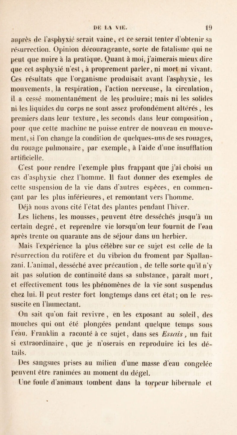 auprès de l’asphyxié serait vaine, et ce serait tenter d’obtenir sa résurrection. Opinion décourageante, sorte de fatalisme qui ne peut que nuire à la pratique. Quant à moi, j’aimerais mieux dire que cet asphyxié n’est, à proprement parler, ni mort ni vivant. Ces résultats que l’organisme produisait avant l’asphyxie, les mouvements, la respiration, l’action nerveuse, la circulation, il a cessé momentanément de les produire; mais ni les solides ni les liquides du corps ne sont assez profondément altérés , les premiers dans leur texture, les seconds dans leur composition, pour que cette machine ne puisse entrer de nouveau en mouve- ment, si l’on change la condition de quelques-uns de ses rouages, du rouage pulmonaire, par exemple, à l’aide d’une insufflation artificielle. C’est pour rendre l’exemple plus frappant que j’ai choisi un cas d’asphyxie chez l’homme. 11 faut donner des exemples de cette suspension de la vie dans d’autres espèces, en commen- çant par les plus inférieures, et remontant vers l’homme. Déjà nous avons cité l’état des plantes pendant l’hiver. Les lichens, les mousses, peuvent être desséchés jusqu’à un certain degré, et reprendre vie lorsqu’on leur fournit de l’eau après trente ou quarante ans de séjour dans un herbier. Mais l’expérience la plus célèbre sur ce sujet est celle de la résurrection du rotifère et du vibrion du froment par Spallan- zani. L’animal, desséché avec précaution, de telle sorte qu’il n’y ait pas solution de continuité dans sa substance, paraît mort, et effectivement tous les phénomènes de la vie sont suspendus chez lui. Il peut rester fort longtemps dans cet état; on le res- suscite en l’humectant. On sait qu’on fait revivre, en les exposant au soleil, des mouches qui ont été plongées pendant quelque temps sous l’eau. Franklin a raconté à ce sujet, dans ses Essais, un fait si extraordinaire, que je n’oserais en reproduire ici les dé- tails. Des sangsues prises au milieu d’une masse d’eau congelée peuvent être ranimées au moment du dégel. Une foule d’animaux tombent dans la torpeur hibernale et