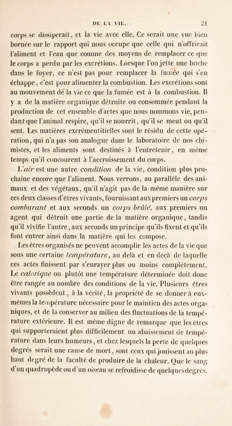 corps se dissiperait, et la vie avec elle. Ce serait une vue bien bornée sur le rapport qui nous occupe que celle qui n’offrirait l’aliment et l’eau que comme des moyens de remplacer ce que le corps a perdu parles excrétions. Lorsque l’on jette une bûche dans le foyer, ce n’est pas pour remplacer la fumée qui s’en échappe, c’est pour alimenter la combustion. Les excrétions sont au mouvement de la vie ce que la fumée est à la combustion. Il y a de la matière organique détruite ou consommée pendant la production de cet ensemble d’actes que nous nommons vie, pen- dant que l’animal respire, qu’il se nourrit, qu’il se meut ou qu’il sent. Les matières excrémentitielles sont le résidu de cette opé- ration, qui n’a pas son analogue dans le laboratoire de nos chi- mistes, et les aliments sont destinés à l’entretenir, en même temps qu’il concourent à l’accroissement du corps. L'air est une autre condition de la vie, condition plus pro- chaine encore que l’aliment. Nous verrons, au parallèle des ani- maux et des végétaux, qu’il n’agit pas de la même manière sur ces deux classes d’êtres vivants, fournissant auxpremiers un corps comburant et aux seconds un corps brûlé, aux premiers un agent qui détruit une partie de la matière organique, tandis qu’il vivifie l’autre, aux seconds un principe qu’ils fixent et qu’ils font entrer ainsi dans la matière qui les compose. Les êtres organisés ne peuvent accomplir les actes de la vie que sous une certaine température, au delà et en deçà de laquelle ces actes finissent par s’enrayer plus ou moins complètement. Le calorique ou plutôt une température déterminée doit donc être rangée au nombre des conditions de la vie. Plusieurs êtres vivants possèdent, à la vérité, la propriété de se donner à eux- mêmes la température nécessaire pour le maintien des actes orga- niques, et de la conserver au milieu des fluctuations de la tempé- rature extérieure. Il est même digne de remarque que les êtres qui supporteraient plus difficilement un abaissement de tempé- rature dans leurs humeurs, et chez lesquels la perte de quelques degrés serait une cause de mort, sont ceux qui jouissent au plus haut degré de la faculté de produire de la chaleur. Que le sang d’un quadrupède ou d’un oiseau se refroidisse de quelquesdegrés,