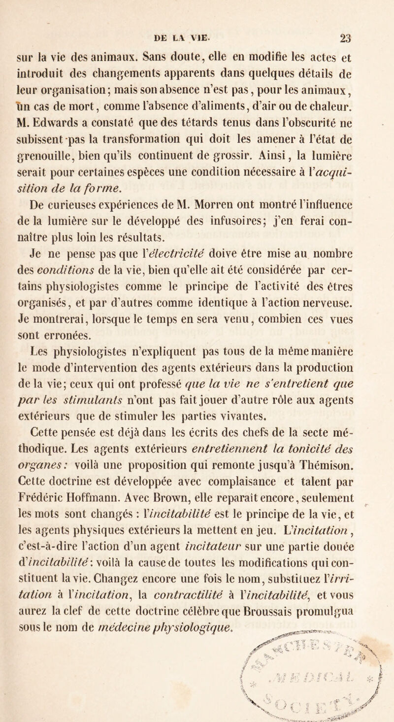 sur la vie des animaux. Sans doute, elle en modifie les actes et introduit des changements apparents dans quelques détails de leur organisation ; mais son absence n’est pas, pour les animaux, un cas de mort, comme l’absence d’aliments, d’air ou de chaleur. M. Edwards a constaté que des têtards tenus dans l’obscurité ne subissent pas la transformation qui doit les amènera l’état de grenouille, bien qu’ils continuent de grossir. Ainsi, la lumière serait pour certaines espèces une condition nécessaire à Xacqui- sition de la forme. De curieuses expériences de M. Morren ont montré l’influence delà lumière sur le développé des infusoires; j’en ferai con- naître plus loin les résultats. Je ne pense pas que Xélectricité doive être mise au nombre des conditions de la vie, bien qu’elle ait été considérée par cer- tains physiologistes comme le principe de l’activité des êtres organisés, et par d’autres comme identique à l’action nerveuse. Je montrerai, lorsque le temps en sera venu, combien ces vues sont erronées. Les physiologistes n’expliquent pas tous delà même manière le mode d’intervention des agents extérieurs dans la production de la vie; ceux qui ont professé que la vie ne s entretient que par les stimulants n’ont pas fait jouer d’autre rôle aux agents extérieurs que de stimuler les parties vivantes. Cette pensée est déjà dans les écrits des chefs de la secte mé- thodique. Les agents extérieurs entretiennent la tonicité des organes: voilà une proposition qui remonte jusqu’à Thémîson. Cette doctrine est développée avec complaisance et talent par Frédéric Hoffmann. Avec Brown, elle reparaît encore, seulement les mots sont changés : Xincitabilité est le principe de la vie, et les agents physiques extérieurs la mettent en jeu. L'incitation, c’est-à-dire l’action d’un agent incitateur sur une partie douée d’incitabilité: voilà la cause de toutes les modifications qui con- stituent la vie. Changez encore une fois le nom, substituez 17m- tation à Xincitation, la contractilité à Xincitabilité, et vous aurez la clef de cette doctrine célèbre que Broussais promulgua sous le nom de médecine physiologique.