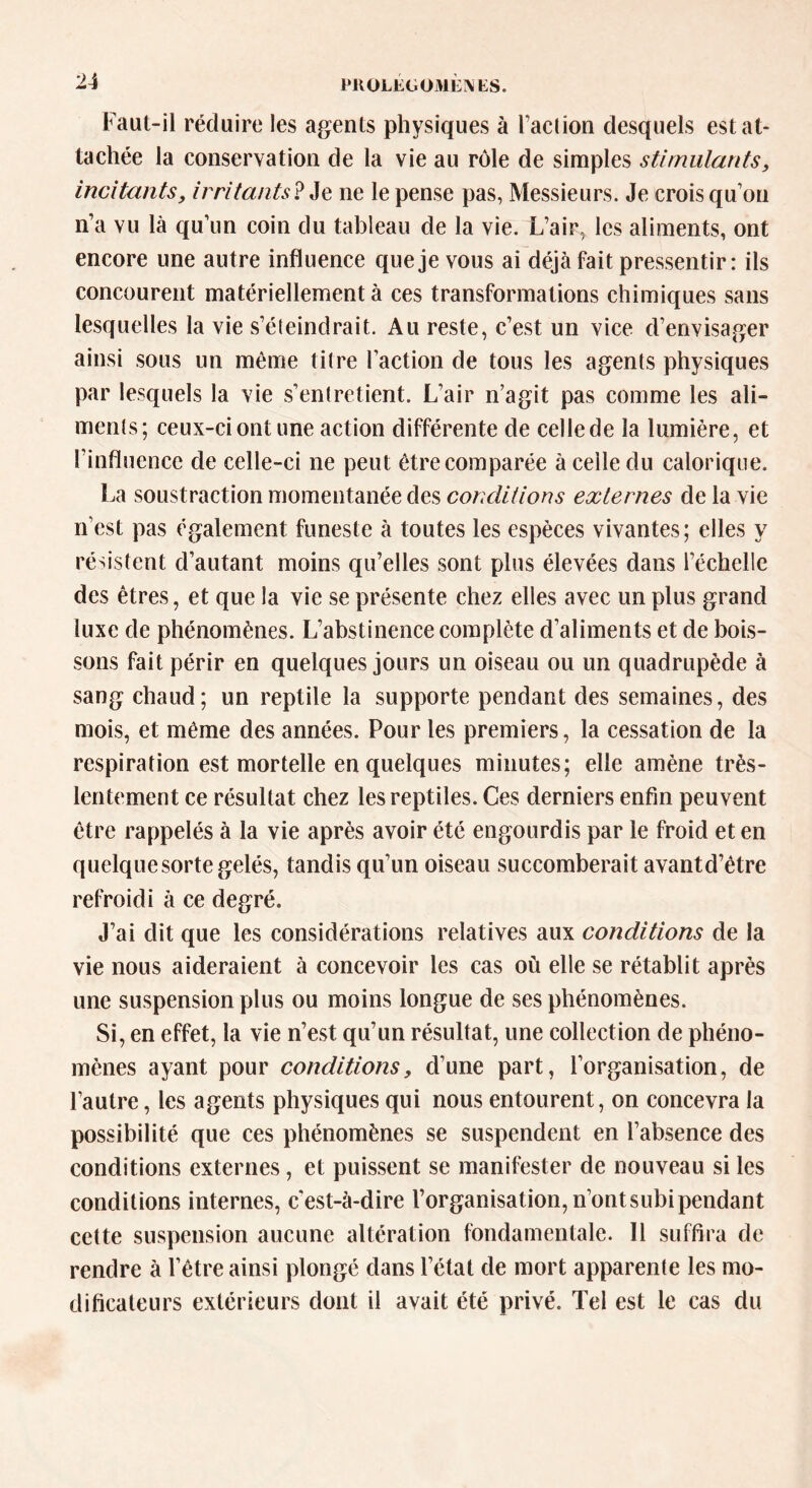 Faut-il réduire les agents physiques à faction desquels est at- tachée la conservation de la vie au rôle de simples stimulants, incitants, irritants ? Je ne le pense pas, Messieurs. Je crois quon n’a vu là qu’un coin du tableau de la vie. L’air, les aliments, ont encore une autre influence que je vous ai déjà fait pressentir: ils concourent matériellement à ces transformations chimiques sans lesquelles la vie s’éteindrait. Au reste, c’est un vice d’envisager ainsi sous lin même titre l’action de tous les agents physiques par lesquels la vie s’entretient. L’air n’agit pas comme les ali- ments; ceux-ci ont une action différente de celle de la lumière, et l’influence de celle-ci ne peut être comparée à celle du calorique. La soustraction momentanée des conditions externes de la vie n’est pas également funeste à toutes les espèces vivantes; elles y résistent d’autant moins qu’elles sont plus élevées dans l’échelle des êtres, et que la vie se présente chez elles avec un plus grand luxe de phénomènes. L’abstinence complète d’aliments et de bois- sons fait périr en quelques jours un oiseau ou un quadrupède à sang chaud; un reptile la supporte pendant des semaines, des mois, et même des années. Pour les premiers, la cessation de la respiration est mortelle en quelques minutes; elle amène très- lentement ce résultat chez les reptiles. Ces derniers enfin peuvent être rappelés à la vie après avoir été engourdis par le froid et en quelque sorte gelés, tandis qu’un oiseau succomberait avantd’étre refroidi à ce degré. J’ai dit que les considérations relatives aux conditions de la vie nous aideraient à concevoir les cas où elle se rétablit après une suspension plus ou moins longue de ses phénomènes. Si, en effet, la vie n’est qu’un résultat, une collection de phéno- mènes ayant pour conditions, d’une part, l’organisation, de l’autre, les agents physiques qui nous entourent, on concevra la possibilité que ces phénomènes se suspendent en l’absence des conditions externes, et puissent se manifester de nouveau si les conditions internes, c'est-à-dire l’organisation, n’ontsubipendant cette suspension aucune altération fondamentale. 11 suffira de rendre à l’être ainsi plongé dans l’état de mort apparente les mo- dificateurs extérieurs dont il avait été privé. Tel est le cas du