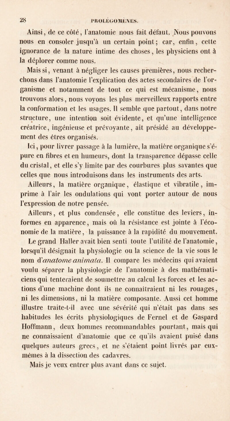 Ainsi, de ce côté, l’anatomie nous fait défaut. Nous pouvons nous en consoler jusqu’à un certain point; car, enfin, cette ignorance de la nature intime des choses, les physiciens ont à la déplorer comme nous. Mais si, venant à négliger les causes premières, nous recher- chons dans l’anatomie l’explication des actes secondaires de l’or- ganisme et notamment de tout ce qui est mécanisme, nous trouvons alors, nous voyons les plus merveilleux rapports entre la conformation et les usages. Il semble que partout, dans notre structure, une intention soit évidente, et qu’une intelligence créatrice, ingénieuse et prévoyante, ait présidé au développe- ment des êtres organisés. Ici, pour livrer passage à la lumière, la matière organique s’é- pure en fibres et en humeurs, dont la transparence dépasse celle du cristal, et elle s’y limite par des courbures plus savantes que celles que nous introduisons dans les instruments des arts. Ailleurs, la matière organique, élastique et vibratile , im- prime à l’air les ondulations qui vont porter autour de nous l’expression de notre pensée. Ailleurs, et plus condensée, elle constitue des leviers, in- formes en apparence, mais où la résistance est jointe à l’éco- nomie de la matière, la puissance à la rapidité du mouvement. Le grand Haller avait bien senti toute l’utilité de l’anatomie, lorsqu’il désignait la physiologie ou la science de la vie sous le nom d’anatome animata. Il compare les médecins qui avaient voulu séparer la physiologie de l’anatomie à des mathémati- ciens qui tenteraient de soumettre au calcul les forces et les ac- tions d’une machine dont ils ne connaîtraient ni les rouages, ni les dimensions, ni la matière composante. Aussi cet homme illustre traite-t-il avec une sévérité qui n’était pas dans ses habitudes les écrits physiologiques de Fernel et de Gaspard Hoffmann, deux hommes recommandables pourtant, mais qui ne connaissaient d’anatomie que ce qu’ils avaient puisé dans quelques auteurs grecs, et ne s’étaient point livrés par eux- mèmes à la dissection des cadavres. Mais je veux entrer plus avant dans ce sujet.