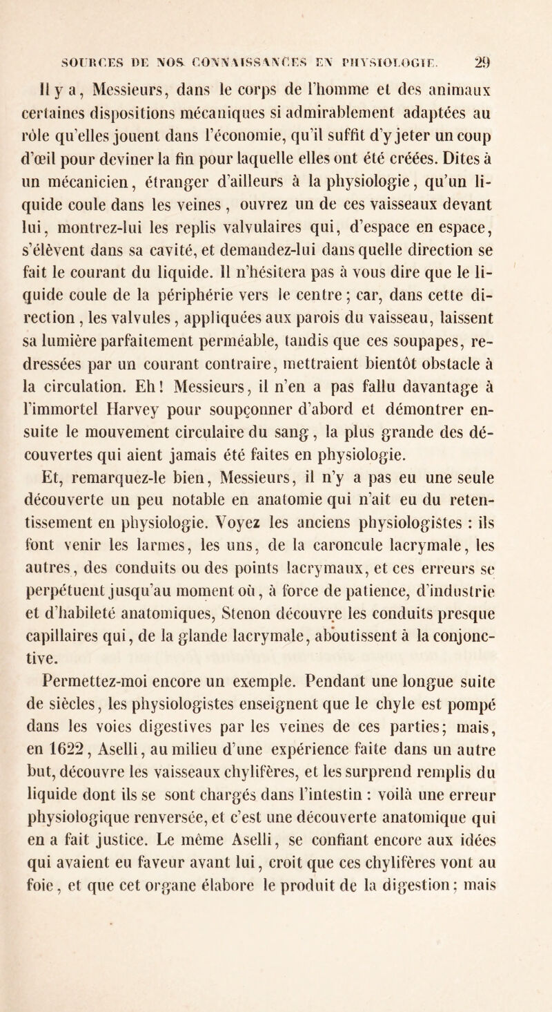 Il y a, Messieurs, dans le corps de l'homme et des animaux certaines dispositions mécaniques si admirablement adaptées au rôle qu’elles jouent dans l’économie, qu’il suffit d’y jeter un coup d’œil pour deviner la fin pour laquelle elles ont été créées. Dites à un mécanicien, étranger d’ailleurs à la physiologie, qu’un li- quide coule dans les veines, ouvrez un de ces vaisseaux devant lui, montrez-lui les replis valvulaires qui, d’espace en espace, s’élèvent dans sa cavité, et demandez-lui dans quelle direction se fait le courant du liquide. 11 n’hésitera pas à vous dire que le li- quide coule de la périphérie vers le centre ; car, dans cette di- rection , les valvules, appliquées aux parois du vaisseau, laissent sa lumière parfaitement perméable, tandis que ces soupapes, re- dressées par un courant contraire, mettraient bientôt obstacle à la circulation. Eh ! Messieurs, il n’en a pas fallu davantage à l’immortel Harvey pour soupçonner d’abord et démontrer en- suite le mouvement circulaire du sang, la plus grande des dé- couvertes qui aient jamais été faites en physiologie. Et, remarquez-le bien, Messieurs, il n’y a pas eu une seule découverte un peu notable en anatomie qui n’ait eu du reten- tissement en physiologie. Voyez les anciens physiologistes : ils font venir les larmes, les uns, de la caroncule lacrymale, les autres, des conduits ou des points lacrymaux, et ces erreurs se perpétuent jusqu’au moment où, à force de patience, dinduslrie et d’habileté anatomiques, Stenon découvre les conduits presque capillaires qui, de la glande lacrymale, aboutissent à la conjonc- tive. Permettez-moi encore un exemple. Pendant une longue suite de siècles, les physiologistes enseignent que le chyle est pompé dans les voies digestives par les veines de ces parties; mais, en 1622, Aselli, au milieu d’une expérience faite dans un autre but, découvre les vaisseaux chylifères, et les surprend remplis du liquide dont ils se sont chargés dans l’intestin : voilà une erreur physiologique renversée, et c’est une découverte anatomique qui en a fait justice. Le même Aselli, se confiant encore aux idées qui avaient eu faveur avant lui, croit que ces chylifères vont au foie, et que cet organe élabore le produit de la digestion; mais