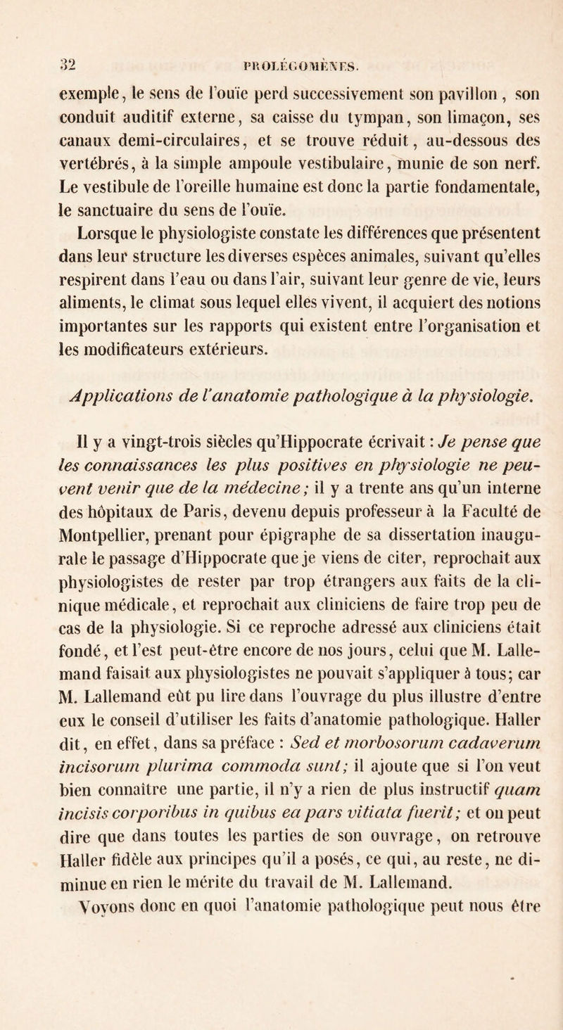 exemple, le sens de fouie perd successivement son pavillon , son conduit auditif externe, sa caisse du tympan, son limaçon, ses canaux demi-circulaires, et se trouve réduit, au-dessous des vertébrés, à la simple ampoule vestibulaire, munie de son nerf. Le vestibule de l’oreille humaine est donc la partie fondamentale, le sanctuaire du sens de l’ouïe. Lorsque le physiologiste constate les différences que présentent dans leur structure les diverses espèces animales, suivant qu’elles respirent dans l’eau ou dans l’air, suivant leur genre de vie, leurs aliments, le climat sous lequel elles vivent, il acquiert des notions importantes sur les rapports qui existent entre l’organisation et les modificateurs extérieurs. Applications de ianatomie pathologique à la physiologie. 11 y a vingt-trois siècles qu’Hippocrate écrivait : Je pense que les connaissances les plus positives en physiologie ne peu- vent venir que de la médecine ; il y a trente ans qu’un interne des hôpitaux de Paris, devenu depuis professeur à la Faculté de Montpellier, prenant pour épigraphe de sa dissertation inaugu- rale le passage d’Hippocrate que je viens de citer, reprochait aux physiologistes de rester par trop étrangers aux faits de la cli- nique médicale, et reprochait aux cliniciens de faire trop peu de cas de la physiologie. Si ce reproche adressé aux cliniciens était fondé, et l’est peut-être encore de nos jours, celui que M. Lalle- mand faisait aux physiologistes ne pouvait s’appliquer à tous; car M. Lallemand eût pu lire dans l’ouvrage du plus illustre d’entre eux le conseil d’utiliser les faits d’anatomie pathologique. Haller dit, en effet, dans sa préface : Sed et morbosorum cadaverum incisorum plurima commoda sunt; il ajoute que si l’on veut bien connaître une partie, il n’y a rien de plus instructif quam incisis corporibus in quibus ea pars vitiata fuerit ; et on peut dire que dans toutes les parties de son ouvrage, on retrouve Haller fidèle aux principes qu’il a posés, ce qui, au reste, ne di- minue en rien le mérite du travail de M. Lallemand. Vovons donc en quoi l’anatomie pathologique peut nous être