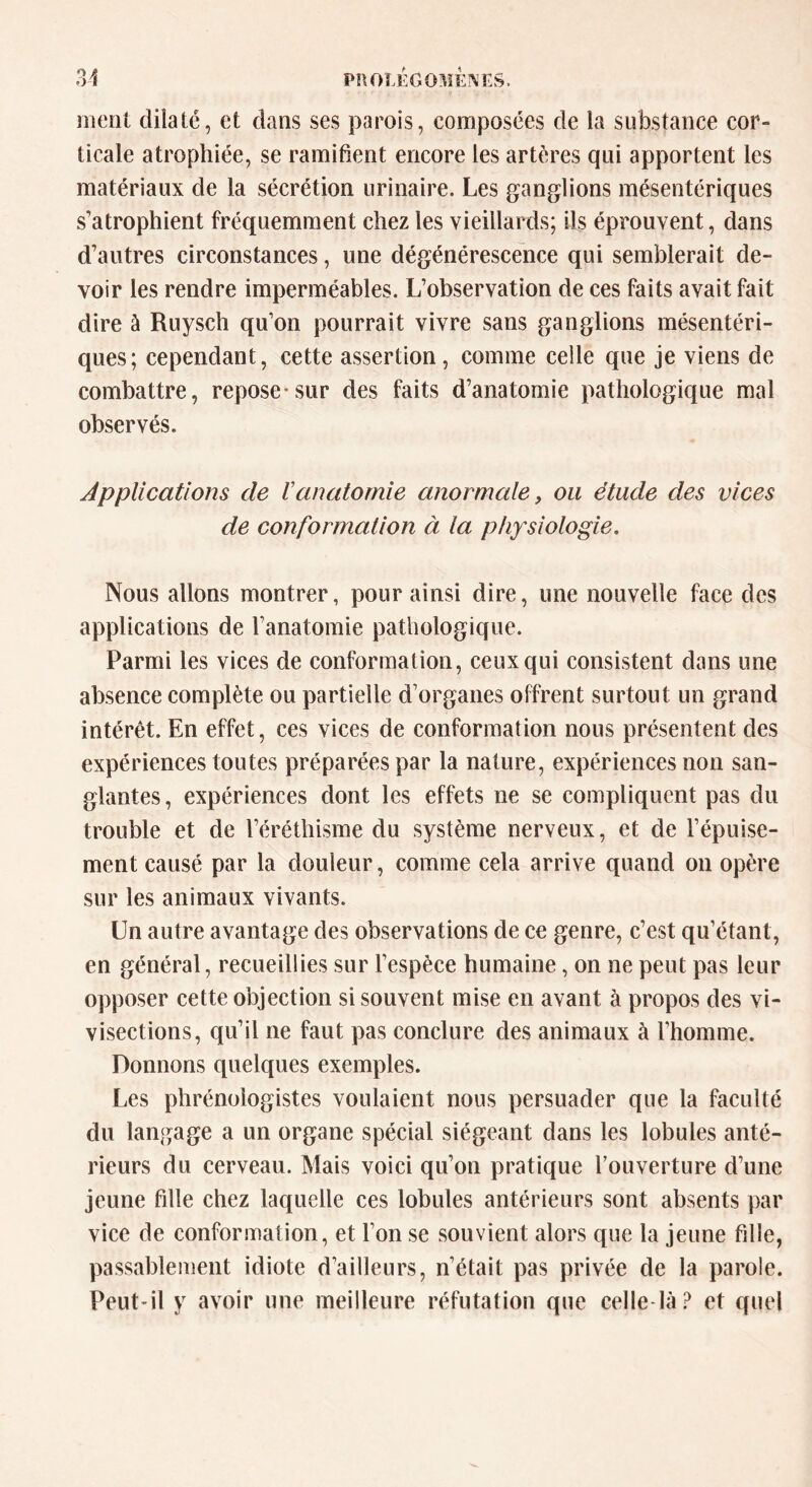 ment dilaté, et dans ses parois, composées de la substance cor» ticale atrophiée, se ramifient encore les artères qui apportent les matériaux de la sécrétion urinaire. Les ganglions mésentériques s’atrophient fréquemment chez les vieillards; ils éprouvent, dans d’autres circonstances, une dégénérescence qui semblerait de- voir les rendre imperméables. L’observation de ces faits avait fait dire à Ruysch qu’on pourrait vivre sans ganglions mésentéri- ques; cependant, cette assertion, comme celle que je viens de combattre, repose-sur des faits d’anatomie pathologique mal observés. Applications de ïanatomie anormale, ou étude des vices de conformation à la physiologie. Nous allons montrer, pour ainsi dire, une nouvelle face des applications de l’anatomie pathologique. Parmi les vices de conformation, ceux qui consistent dans une absence complète ou partielle d’organes offrent surtout un grand intérêt. En effet, ces vices de conformation nous présentent des expériences toutes préparées par la nature, expériences non san- glantes, expériences dont les effets ne se compliquent pas du trouble et de l’éréthisme du système nerveux, et de l’épuise- ment causé par la douleur, comme cela arrive quand on opère sur les animaux vivants. Un autre avantage des observations de ce genre, c’est qu’étant, en général, recueillies sur l’espèce humaine, on ne peut pas leur opposer cette objection si souvent mise en avant à propos des vi- visections, qu’il ne faut pas conclure des animaux à l’homme. Donnons quelques exemples. Les phrénologistes voulaient nous persuader que la faculté du langage a un organe spécial siégeant dans les lobules anté- rieurs du cerveau. Mais voici qu’on pratique l’ouverture d’une jeune fille chez laquelle ces lobules antérieurs sont absents par vice de conformation, et l’on se souvient alors que la jeune fille, passablement idiote d’ailleurs, n’était pas privée de la parole. Peut-il y avoir une meilleure réfutation que celle-là ? et quel