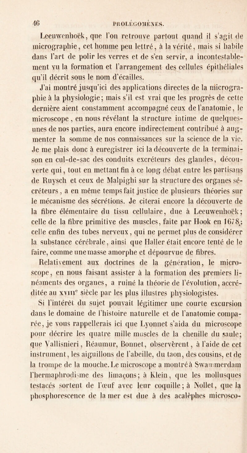 Leeuwenhofjk, que l’on retrouve partout quand il s'agit de micrographie, cet homme peu lettré, à la vérité, mais si habile dans l’art de polir les verres et de s’en servir, a incontestable- ment vu la formation et l’arrangement des cellules épithéliales qu’il décrit sous le nom d’écailles. J’ai montré jusqu’ici des applications directes de la microgra- phie à la physiologie; mais s’il est vrai que les progrès de cette dernière aient constamment accompagné ceux de l’anatomie, le microscope , en nous révélant la structure intime de quelques- unes de nos parties, aura encore indirectement contribué à aug- menter la somme de nos connaissances sur la science de la vie. Je me plais donc à enregistrer ici la découverte de la terminai- son en cul-de-sac des conduits excréteurs des glandes, décou- verte qui, tout en mettant fin à ce long débat entre les partisans de Ruysch et ceux de Maipighi sur la structure des organes sé- créteurs , a en même temps fait justice de plusieurs théories sur le mécanisme des sécrétions. Je citerai encore la découverte de la fibre élémentaire du tissu cellulaire, due à Leeuwenhoëk ; celle de la fibre primitive des muscles, faite par Hook en 1678t; celle enfin des tubes nerveux, qui ne permet plus de considérer la substance cérébrale, ainsi que Haller était encore tenté cle le faire, comme une masse amorphe et dépourvue de fibres. Relativement aux doctrines de la génération, le micro- scope, en nous faisant assister à la formation des premiers li- néaments des organes, a ruiné la théorie de l’évolution, accré- ditée au xvme siècle par les plus illustres physiologistes. Si l’intérêt du sujet pouvait légitimer une courte excursion dans le domaine de l’histoire naturelle et de l’anatomie compa- rée, je vous rappellerais ici que Lyonnet s’aida du microscope pour décrire les quatre mille muscles de la chenille du saule; que Yallisnieri, Réaumur, Bonnet, observèrent, à laide de cet instrument, les aiguillons de l’abeille, du taon, des cousins, et de la trompe de la mouche. Le microscope a montré à Swatmnerdam l’hermaphrodisme des limaçons; à Klein, que les mollusques testacés sortent de l’œuf avec leur coquille; à Nollet, que la phosphorescence de la mer est due à des acalèphes microsco-