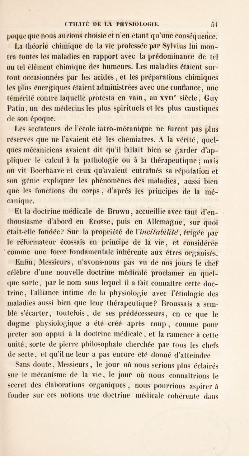 UTILITÉ DE LA PHYSIOLOGIE. 5f poqueque nous aurions choisie et n’en étant qu’une conséquence. La théorie chimique de la vie professée par Sylvius lui mon- tra toutes les maladies en rapport avec la prédominance de tel ou tel élément chimique des humeurs. Les maladies étaient sur- tout occasionnées par les acides, et les préparations chimiques les plus énergiques étaient administrées avec une confiance, une témérité contre laquelle protesta en vain, au xvne siècle, Guy Patin, un des médecins les plus spirituels et les plus caustiques de son époque. Les sectateurs de l’école iatro-mécanique ne furent pas plus réservés que ne l’avaient été les chémiatres. A la vérité, quel- ques mécaniciens avaient dit qu’il fallait bien se garder d’ap- pliquer le calcul à la pathologie ou à la thérapeutique ; mais on vit Boerhaave et ceux qu’avaient entraînés sa réputation et son génie expliquer les phénomènes des maladies, aussi bien que les fonctions du corps, d’après les principes de la mé- canique. Et la doctrine médicale de Brown, accueillie avec tant d’en- thousiasme d’abord en Écosse, puis en Allemagne, sur quoi était-elle fondée? Sur la propriété de Xincitàbilité, érigée par le réformateur écossais en principe de la vie, et considérée comme une force fondamentale inhérente aux êtres organisés. Enfin, Messieurs, n’avons-nous pas vu de nos jours le chef célèbre d’une nouvelle doctrine médicale proclamer en quel- que sorte, par le nom sous lequel il a fait connaître cette doc- trine, l'alliance intime de la physiologie avec l’étiologie des maladies aussi bien que leur thérapeutique? Broussais a sem- blé s’écarter, toutefois, de ses prédécesseurs, en ce que le dogme physiologique a été créé après coup , comme pour prêter son appui à la doctrine médicale, et la ramener à cette unité, sorte de pierre philosophale cherchée par tous les chefs de secte, et qu’il ne leur a pas encore été donné d’atteindre Sans doute, Messieurs, le jour où nous serions plus éclairés sur le mécanisme de la vie, le jour où nous connaîtrions le secret des élaborations organiques , nous pourrions aspirer à fonder sur ces notions une doctrine médicale cohérente dans