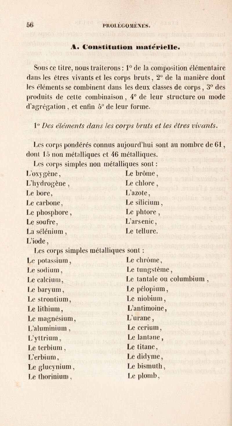 A* Coiistitiation materielle* Sous ce titre, nous traiterons : 1° de la composition élémentaire dans les êtres vivants et les corps bruts, 2° de la manière dont les éléments se combinent dans les deux classes de corps, 3° des produits de cette combinaison, 4° de leur structure ou mode d’agrégation , et enfin 5° de leur forme. 1° Des éléments dans les corps bruts et les êtres vivants. Les corps pondérés connus aujourd’hui sont au nombre de 61, dont 15 non métalliques et 46 métalliques. Les corps simples non métalliques sont : L’oxygène, Le brome, L’hydrogène , Le chlore, Le bore, L’azote, Le carbone, Le silicium, Le phosphore, Le phtore, Le soufre, L’arsenic, La sélénium, Le tellure. L’iode, Les corps simples métalliques sont : Le potassium, Le chrome, Le sodium, Le tungstème, Le calcium, Le tantale ou columbium , Le baryum, Le pélopium, Le strontium, Le niobium, Le lithium, L’antimoine, Le magnésium, L’urane, L’aluminium, Le cérium, L’yttrium, Le lantane, Le terbium, Le titane, L’erbium, Le didyme, Le glucynium, Le bismuth, Le thorinium, Le plomb,