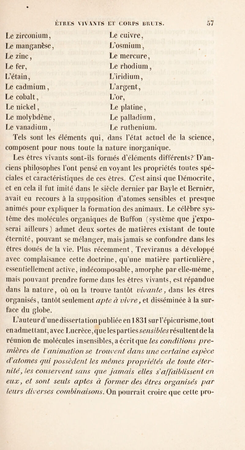 Le zirconium, Le cuivre, Le manganèse, L’osmium, Le zinc, Le mercure, Le fer, Le rhodium, L’étain, L’iridium, Le cadmium, L’argent, Le cobalt, L’or, Le nickel, Le platine, Le molybdène, Le palladium, Le vanadium, Le ruthénium. Tels sont les éléments qui, dans l’état actuel de la science, composent pour nous toute la nature inorganique. Les êtres vivants sont-ils formés d’éléments différents? D’an- ciens philosophes l’ont pensé en voyant les propriétés toutes spé- ciales et caractéristiques de ces êtres. C’est ainsi que Démocritc, et en cela il fut imité dans le siècle dernier par Bayle et Bernier, avait eu recours à la supposition d’atomes sensibles et presque animés pour expliquer la formation des animaux. Le célèbre sys- tème des molécules organiques de Buffon (système que j’expo- serai ailleurs) admet deux sortes de matières existant de toute éternité, pouvant se mélanger, mais jamais se confondre dans les êtres doués de la vie. Plus récemment, Treviranus a développé avec complaisance cette doctrine, qu’une matière particulière, essentiellement active, indécomposable, amorphe par elle-même, mais pouvant prendre forme dans les êtres vivants, est répandue dans la nature, où on la trouve tantôt vivante, dans les êtres organisés, tantôt seulement apte à vivre, et disséminée à la sur- face du globe. L’auteurd’unedissertationpubliéeenl831 surl’épicurisme,tout en admettant, avec Lucrèce, que les parties sensibles résultent de la réunion de molécules insensibles, a écrit que les conditions pre- mières de l animation se trouvent dans une certaine espèce d'atomes qui possèdent les mêmes propriétés de toute éter- nité, les conservent sans que jamais elles s'affaiblissent en eux, et sont seuls aptes à former des êtres organisés par leurs diverses combinaisons, On pourrait croire que cette pro-