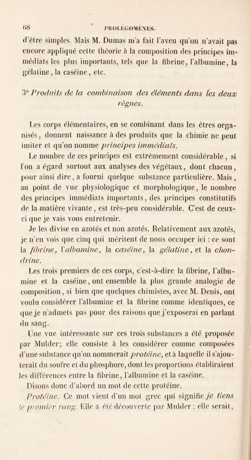 d’être simples. Mais M. Dumas m a fait l’aveu qu’on n’avait pas encore appliqué cette théorie à la composition des principes im- médiats les plus importants, tels que la fibrine, l’albumine, la gélatine, la caséine, etc. 3° Produits de la combinaison des éléments dans les deux règnes. Les corps élémentaires, en se combinant dans les êtres orga- nisés , donnent naissance à des produits que la chimie ne peut imiter et qu’on nomme principes immédiats. Le nombre de ces principes est extrêmement considérable , si l’on a égard surtout aux analyses des végétaux, dont chacun, pour ainsi dire, a fourni quelque substance particulière. Mais, au point de vue physiologique et morphologique, le nombre des principes immédiats importants, des principes constitutifs de la matière vivante, est très-peu considérable. C’est de ceux- ci que je vais vous entretenir. Je les divise en azotés et non azotés. Relativement aux azotés, je ncn vois que cinq qui méritent de nous occuper ici : ce sont la fibrine, Y albumine, la caséine, la gélatine, et la chon- drine. Les trois premiers de ces corps, c’est-à-dire la fibrine, l’albu- mine et la caséine, ont ensemble la plus grande analogie de composition, si bien que quelques chimistes, avec M. Denis, ont voulu considérer l’albumine et la fibrine comme identiques, ce que je n’admets pas pour des raisons que j’exposerai en parlant du sang. Une vue intéressante sur ces trois substances a été proposée par Mulder; elle consiste à les considérer comme composées d’une substance qu’on nommerait protéine, et à laquelle il s’ajou- terait du soufre et du phosphore, dont les proportions établiraient les différences entre la fibrine, falbumine et la caséine. Disons donc d’abord un mot de cette protéine. Protéine. Ce mot vient d’un mot grec qui signifie ,/e tiens \e premier rang. Elle a été découverte par Mulder ; elle serait,