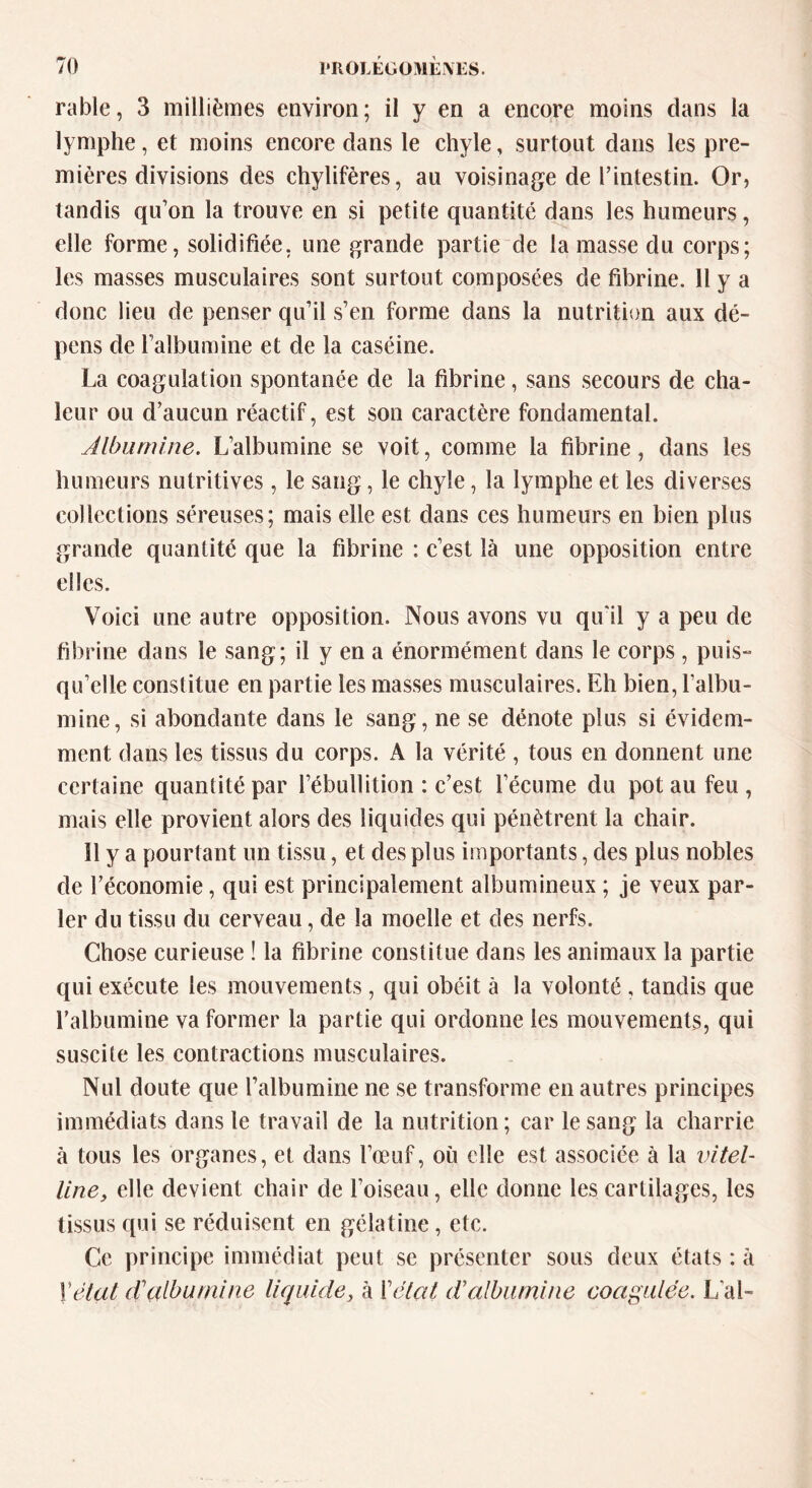 rable, 3 millièmes environ; il y en a encore moins dans la lymphe, et moins encore dans le chyle, surtout dans les pre- mières divisions des chylifères, au voisinage de l’intestin. Or, tandis qu’on la trouve en si petite quantité dans les humeurs, elle forme, solidifiée, une grande partie de la masse du corps; les masses musculaires sont surtout composées de fibrine. 11 y a donc lieu de penser qu’il s’en forme dans la nutrition aux dé- pens de l’albumine et de la caséine. La coagulation spontanée de la fibrine, sans secours de cha- leur ou d’aucun réactif, est son caractère fondamental. Albumine. L’albumine se voit, comme la fibrine, dans les humeurs nutritives, le sang, le chyle, la lymphe et les diverses collections séreuses; mais elle est dans ces humeurs en bien plus grande quantité que la fibrine : c’est là une opposition entre elles. Voici une autre opposition. Nous avons vu qu'il y a peu de fibrine dans le sang; il y en a énormément dans le corps , puis- qu’elle constitue en partie les masses musculaires. Eh bien, l’albu- mine, si abondante dans le sang, ne se dénote plus si évidem- ment dans les tissus du corps. A la vérité , tous en donnent une certaine quantité par l’ébullition : c’est l’écume du pot au feu , mais elle provient alors des liquides qui pénètrent la chair. 11 y a pourtant un tissu, et des plus importants, des plus nobles de l’économie, qui est principalement albumineux ; je veux par- ler du tissu du cerveau, de la moelle et des nerfs. Chose curieuse ! la fibrine constitue dans les animaux la partie qui exécute les mouvements, qui obéit à la volonté , tandis que l’albumine va former la partie qui ordonne les mouvements, qui suscite les contractions musculaires. Nul doute que l’albumine ne se transforme en autres principes immédiats dans le travail de la nutrition; car le sang la charrie à tous les organes, et dans l’œuf, ou elle est associée à la vitel- liney elle devient chair de l’oiseau, elle donne les cartilages, les tissus qui se réduisent en gélatine, etc. Ce principe immédiat peut se présenter sous deux états : à Vêlât cTalbumine liquide, à Vêlai d'albumine coagulée. L'ai-