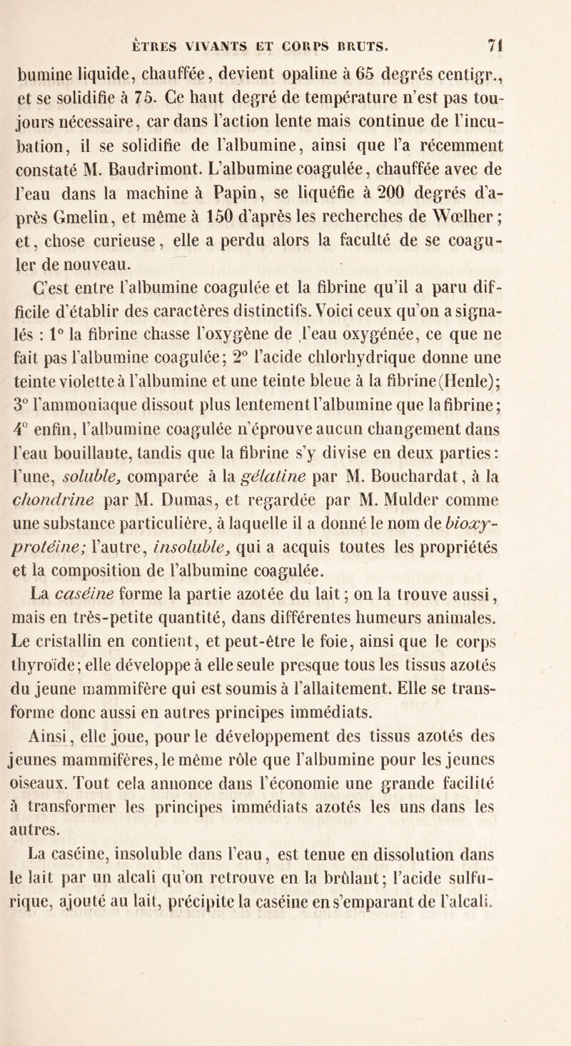 bumine liquide, chauffée, devient opaline à 65 degrés eentigr., et se solidifie à 75. Ce haut degré de température n’est pas tou- jours nécessaire, cardans Faction lente mais continue de Fincu- bation, il se solidifie de l’albumine, ainsi que Fa récemment constaté M. Baudrimont. L’albumine coagulée, chauffée avec de l’eau dans la machine à Papin, se liquéfie à 200 degrés d’a- près Gmelin, et même à 150 d’après les recherches de Wœlher ; et, chose curieuse, elle a perdu alors la faculté de se coagu- ler de nouveau. C’est entre l’albumine coagulée et la fibrine qu’il a paru dif- ficile d’établir des caractères distinctifs. Voici ceux qu’on a signa- lés : 1° la fibrine chasse l’oxygène de Feau oxygénée, ce que ne fait pas l’albumine coagulée; 2° l’acide chlorhydrique donne une teinte violette à l’albumine et une teinte bleue à la fibrine (Henle); 3° l’ammoniaque dissout plus lentement l’albumine que la fibrine; 4° enfin, l’albumine coagulée n’éprouve aucun changement dans Feau bouillante, tandis que la fibrine s’y divise en deux parties: l’une, soluble, comparée à la gélaline par M. Bouchardat, à la chondrine par Ri. Dumas, et regardée par M. Mulder comme une substance particulière, à laquelle il a donné le nom de bioxy- protéine; l’autre, insoluble9 qui a acquis toutes les propriétés et la composition de l’albumine coagulée. La caséine forme la partie azotée du lait ; on la trouve aussi, mais en très-petite quantité, dans différentes humeurs animales. Le cristallin en contient, et peut-être le foie, ainsi que le corps thyroïde; elle développe à elle seule presque tous les tissus azotés du jeune mammifère qui est soumis à l’allaitement. Elle se trans- forme donc aussi en autres principes immédiats. Ainsi, elle joue, pour le développement des tissus azotés des jeunes mammifères, le même rôle que l’albumine pour les jeunes oiseaux. Tout cela annonce dans l’économie une grande facilité A transformer les principes immédiats azotés les uns dans les autres. La caséine, insoluble dans Feau, est tenue en dissolution dans le lait par un alcali qu’on retrouve en la brûlant; Facide sulfu- rique, ajouté au lait, précipite la caséine en s’emparant de l’alcali.