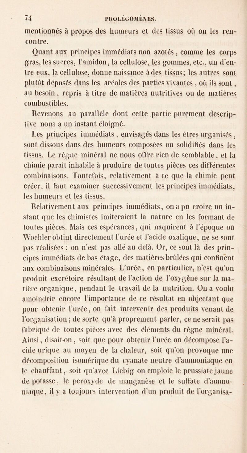 mentionnés à propos des humeurs et des tissus où on les ren- contre. Quant aux principes immédiats non azotés, comme les corps gras, les sucres, l’amidon, la cellulose, les gommes, etc., un d’en- tre eux, la cellulose, donne naissance à des tissus; les autres sont plutôt déposés dans les aréoles des parties vivantes, où ils sont, au besoin, repris à titre de matières nutritives ou de matières combustibles. Revenons au parallèle dont cette partie purement descrip- tive nous a un instant éloigné. Les principes immédiats, envisagés dans les êtres organisés, sont dissous dans des humeurs composées ou solidifiés dans les tissus. Le règne minéral ne nous offre rien de semblable, et la chimie paraît inhabile à produire de toutes pièces ces différentes combinaisons. Toutefois, relativement à ce que la chimie peut créer, il faut examiner successivement les principes immédiats, les humeurs et les tissus. Relativement aux principes immédiats, on a pu croire un in- stant que les chimistes imiteraient la nature en les formant de toutes pièces. Mais ces espérances, qui naquirent à l’époque où Woehler obtint directement l’urée et l’acide oxalique, ne se sont pas réalisées : on n’est pas allé au delà. Or, ce sont là des prin- cipes immédiats de bas étage, des matières brûlées qui confinent aux combinaisons minérales. L’urée, en particulier, n’est qu’un produit excrétoire résultant de l’action de l’oxygène sur la ma- tière organique, pendant le travail de la nutrition. On a voulu amoindrir encore l’importance de ce résultat en objectant que pour obtenir l’urée, on fait intervenir des produits venant de l’organisation ; de sorte qu’à proprement parler, ce ne serait pas fabriqué de toutes pièces avec des éléments du règne minéral. Ainsi, disait-on, soit que pour obtenir l’urée on décompose l’a- cide urique au moyen de la chaleur, soit qu’on provoque une décomposition isomérique du cyanate neutre d’ammoniaque en le chauffant, soit qu’avec Liebig on emploie le prussiate jaune dépotasse, le peroxyde de manganèse et le sulfate d’ammo- niaque, il y a toujours intervention d’un produit de l’organisa-