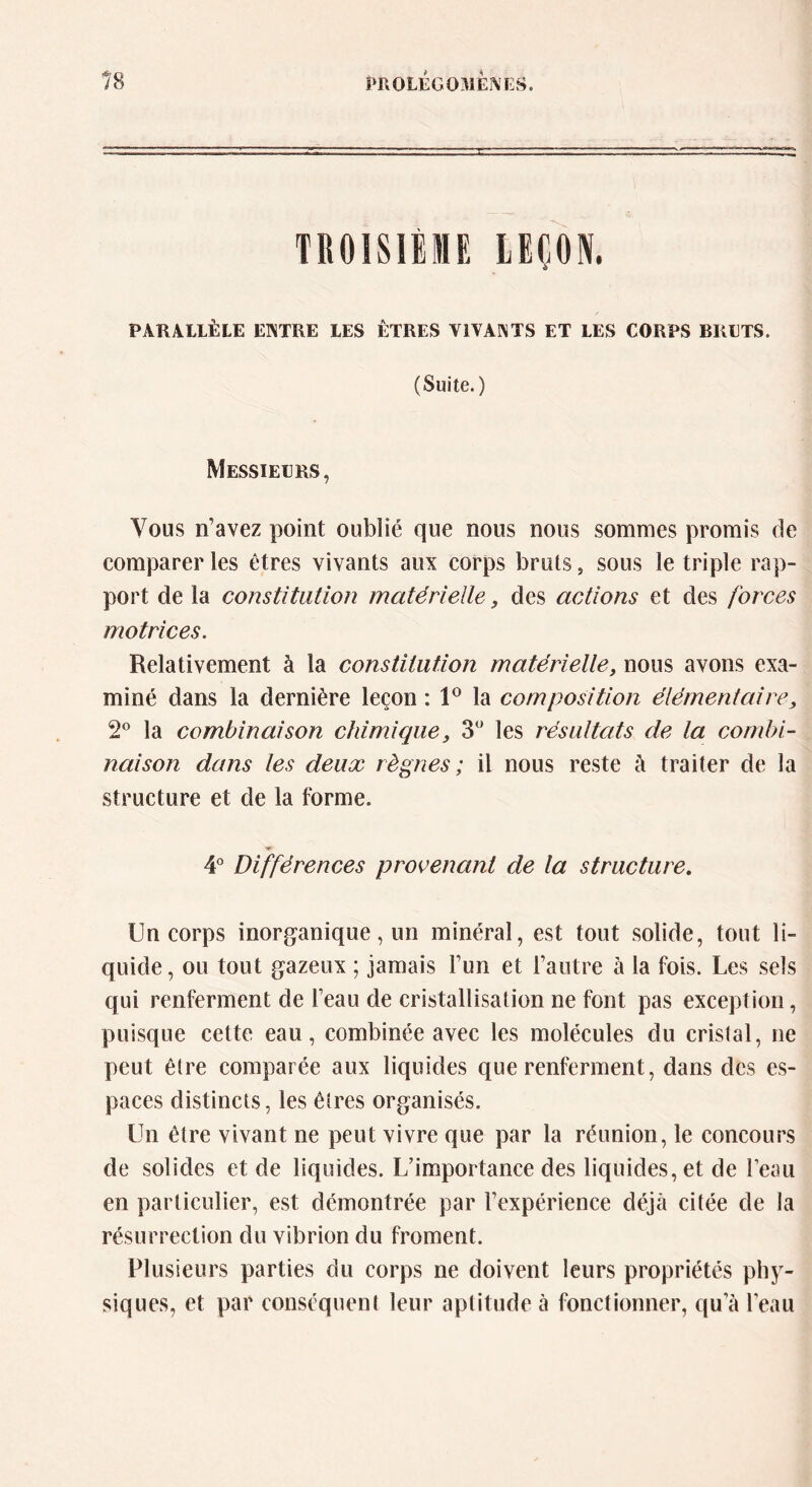 TROISIÈME LEÇON. PARALLÈLE ENTRE LES ÊTRES VIVANTS ET LES CORPS BRUTS. (Suite.) Messieurs, Vous n’avez point oublié que nous nous sommes promis de comparer les êtres vivants aux corps bruts, sous le triple rap- port de la constitution matérielle, des actions et des forces motrices. Relativement à la constitution matérielle, nous avons exa- miné dans la dernière leçon : 1° la composition élémentaire, 2° la combinaison chimique, 3° les résultats de la combi- naison dans les deux règnes ; il nous reste à traiter de la structure et de la forme. 4° Différences provenant de la structure. Un corps inorganique, un minéral, est tout solide, tout li- quide, ou tout gazeux ; jamais l’un et l’autre à la fois. Les sels qui renferment de l’eau de cristallisation ne font pas exception, puisque cette eau, combinée avec les molécules du cristal, ne peut être comparée aux liquides que renferment, dans des es- paces distincts, les êtres organisés. Un être vivant ne peut vivre que par la réunion, le concours de solides et de liquides. L’importance des liquides, et de l’eau en particulier, est démontrée par l’expérience déjà citée de la résurrection du vibrion du froment. Plusieurs parties du corps ne doivent leurs propriétés phy- siques, et par conséquent leur aptitude à fonctionner, qu’à l’eau