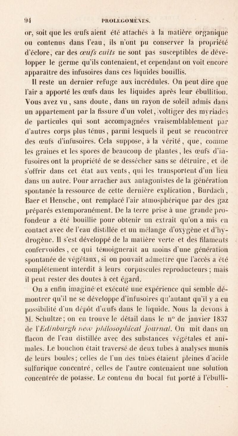 or, soit que les œufs aient été attachés à la matière organique ou contenus dans l’eau, ils n’ont pu conserver la propriété d’éclore, car des œufs cuits ne sont pas susceptibles de déve- lopper le germe qu’ils contenaient, et cependant on voit encore apparaître des infusoires dans ces liquides bouillis. 11 reste un dernier refuge aux incrédules. On peut dire que l’air a apporté les œufs dans les liquides après leur ébullition. Yous avez vu, sans doute, dans un rayon de soleil admis dans un appartement par la fissure d’un volet, voltiger des myriades de particules qui sont accompagnées vraisemblablement par d’autres corps plus ténus, parmi lesquels il peut se rencontrer des œufs d’infusoires. Cela suppose, à la vérité, que, comme les graines et les spores de beaucoup de plantes, les œufs d’in- fusoires ont la propriété de se dessécher sans se détruire, et de s’offrir dans cet état aux vents, qui les transportent d’un lieu dans un autre. Pour arracher aux antagonistes de la génération spontanée la ressource de cette dernière explication, Burdach, Baer et Hensche, ont remplacé l’air atmosphérique par des gaz préparés extemporanément. De la terre prise à une grande pro- fondeur a été bouillie pour obtenir un extrait qu’on a mis en contact avec de l’eau distillée et un mélange d’oxygène et d’hy- drogène. il s est développé de la matière verte et des filaments confervoïdes, ce qui témoignerait au moins d’une génération spontanée de végétaux, si on pouvait admettre que l’accès a été complètement interdit à leurs corpuscules reproducteurs ; mais il peut rester des doutes à cet égard. On a enfin imaginé'et exécuté une expérience qui semble dé- montrer qu’il ne se développe d’infusoires qu’autant qu’il y a eu possibilité d’un dépôt d’œufs dans le liquide. Nous la devons â M. Schultze; on eu trouve le détail dans le n° de janvier 1837 de 11 Edinburgh new philosophical journal. On mit dans un flacon de l’eau distillée avec des substances végétales et ani- males. Le bouchon était traversé de deux tubes à analyses munis de leurs boules; celles de l’un des tubes étaient pleines d’acide sulfurique concentré, celles de l’autre contenaient une solution concentrée de potasse. Le contenu du bocal fut porté à l’ébulli-