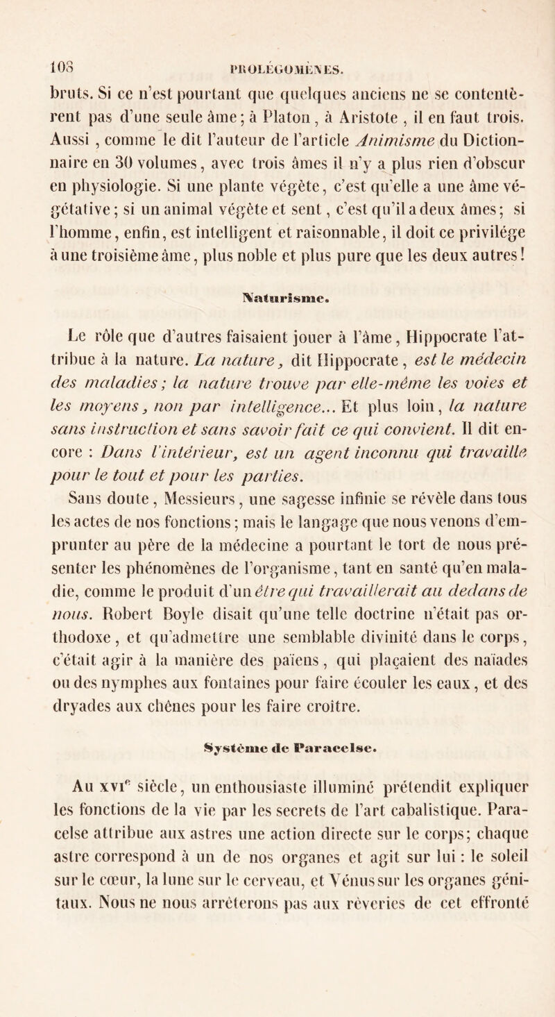 103 PltOLEGüMEftfiS. bruts. Si ce n’est pourtant que quelques anciens ne se contentè- rent pas cl’une seule âme ; à Platon , à Aristote , il en faut trois. Aussi , comme le dit l’auteur de l’article Animisme du Diction- naire en 30 volumes, avec trois âmes il n’y a plus rien d’obscur en physiologie. Si une plante végète, c’est qu’elle a une âme vé- gétative ; si un animal végète et sent, c’est qu’il a deux âmes ; si l’homme, enfin, est intelligent et raisonnable, il doit ce privilège à une troisième âme, plus noble et plus pure que les deux autres ! Naturisme* Le rôle que d’autres faisaient jouer à l’âme, Hippocrate l’at- tribue à la nature. La nature, dit Hippocrate , est le médecin des maladies; la nature trouve par elle-même les voies et les moyens, non par intelligence... Et plus loin, la nature sans instruction et sans savoir fait ce qui convien t. 11 dit en- core : Dans l’intérieur, est un agent inconnu qui travaille pour le tout et pour les parties. Sans doute, Messieurs, une sagesse infinie se révèle dans tous les actes de nos fonctions ; mais le langage que nous venons d’em- prunter au père de la médecine a pourtant le tort de nous pré- senter les phénomènes de l’organisme, tant en santé qu’en mala- die, comme Je produit d’ua être qui travaillerait au dedans de nous. Robert Boyle disait qu’une telle doctrine n’était pas or- thodoxe, et qu’admettre une semblable divinité dans le corps, c’était agir à la manière des païens, qui plaçaient des naïades ou des nymphes aux fontaines pour faire écouler les eaux, et des dryades aux chênes pour les faire croître. Système de Paracelse. Au xvie siècle, un enthousiaste illuminé prétendit expliquer les fonctions de la vie par les secrets de l’art cabalistique. Para- celse attribue aux astres une action directe sur le corps; chaque astre correspond à un de nos organes et agit sur lui : le soleil sur le cœur, la lune sur le cerveau, et Vénus sur les organes géni- taux. Nous ne nous arrêterons pas aux rêveries de cet effronté