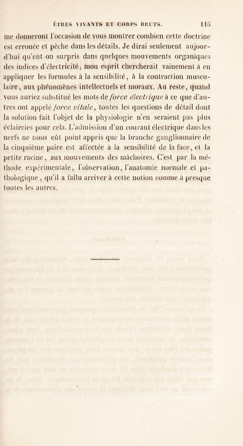 me donneront l’occasion de vous montrer combien cette doctrine est erronée et pèche dans les détails. Je dirai seulement aujour- d’hui qu’eût-on surpris dans quelques mouvements organiques des indices d’électricité, mon esprit chercherait vainement à en appliquer les formules à la sensibilité, à la contraction muscu- laire, aux phénomènes intellectuels et moraux. Au reste, quand vous auriez substitué les mots de force électrique à ce que d’au- tres ont appelé force vitale, toutes les questions de détail dont la solution fait l’objet de la physiologie n’en seraient pas plus éclaircies pour cela. L’admission d’un courant électrique dans les nerfs ne nous eût point appris que la branche ganglionnaire de la cinquième paire est affectée à la sensibilité de la face, et la petite racine, aux mouvements des mâchoires. C’est par la mé- thode expérimentale, l’observation, l’anatomie normale et pa- thologique , qu’il a fallu arrivera cette notion comme à presque toutes les autres.