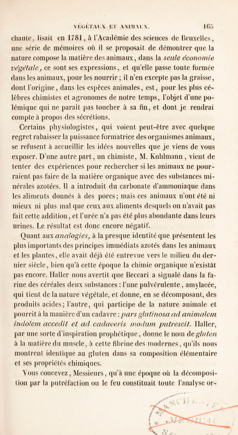 chaule, lisait en 1781, à l’Académie des sciences de Bruxelles, une série de mémoires où il se proposait de démontrer que la nature compose la matière des animaux, dans la seule économie végétale, ce sont ses expressions, et quelle passe toute formée dans les animaux, pour les nourrir ; il n’en excepte pas la graisse, dont l’origine, dans les espèces animales, est, pour les plus cé- lèbres chimistes et agronomes de notre temps, l’objet d’une po- lémique qui ne paraît pas toucher à sa fin, et dont je rendrai compte à propos des sécrétions. Certains physiologistes, qui voient peut-être avec quelque regret rabaisser la puissance formatrice des organismes animaux, se refusent à accueillir les idées nouvelles que je viens de vous exposer. D’une autre part, un chimiste, M. Kuhlmann, vient de tenter des expériences pour rechercher si les animaux ne pour- raient pas faire de la matière organique avec des substances mi- nérales azotées. 11 a introduit du carbonate d’ammoniaque dans les aliments donnés à des porcs; mais ces animaux n’ont été ni mieux ni plus mal que ceux aux aliments desquels on n’avait pas fait cette addition, et l’urée n’a pas été plus abondante dans leurs urines. Le résultat est donc encore négatif. Quant aux analogies, à la presque identité que présentent les plus importants des principes immédiats azotés dans les animaux et les plantes, elle avait déjà été entrevue vers le milieu du der- nier siècle, bien qu’à cette époque la chimie organique n’existât pas encore. Haller nous avertit que Beccari a signalé dans la fa- rine des céréales deux substances : l’une pulvérulente, amylacée, qui tient de la nature végétale, et donne, en se décomposant, des produits acides; l’autre, qui participe de la nature animale et pourrit à la manière d’un cadavre : pars glutinosa ad animaient indolem accedit et ad cadaveris modum putrescit. Haller, par une sorte d’inspiration prophétique, donne le nom de gluten à la matière du muscle, à cette fibrine des modernes, qu’ils nous montrent identique au gluten dans sa composition élémentaire et ses propriétés chimiques. Vous concevez, Messieurs, qu’à une époque où la décomposi- tion par la putréfaction ou le feu constituait toute l’analyse or-