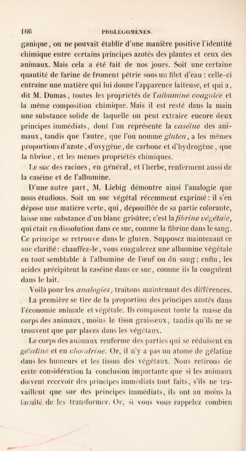 panique, on ne pouvait établir d’une manière positive l’identité chimique entre certains principes azotés des plantes et ceux des animaux. Mais cela a été fait de nos jours. Soit une certaine quantité de farine de froment pétrie sous un filet d’eau : celle-ci entraîne une matière qui lui donne l’apparence laiteuse, et qui a, dit M. Dumas, toutes les propriétés de Xalbumine coagulée et la même composition chimique. Mais il est resté dans la main une substance solide de laquelle on peut extraire encore deux principes immédiats, dont l’un représente la caséine des ani- maux, tandis que l’autre, que l’on nomme gluten, a les mêmes proportions d’azote, d’oxygène, de carbone et d’hydrogène, que la fibrine, et les mêmes propriétés chimiques. Le suc des racines, en général, et l’herbe, renferment aussi de la caséine et de l’albumine. D’une autre part, M, Liebig démontre ainsi l’analogie que nous étudions. Soit un suc végétal récemment exprimé: il s’en dépose une matière verte, qui, dépouillée de sa partie colorante, laisse une substance d’un blanc grisâtre; c’est la fibrine végétale, qui était en dissolution dans ce suc, comme la fibrine dans le sang. Ce principe se retrouve dans le gluten. Supposez maintenant ce suc clarifié: chauffez-le, vous coagulerez une albumine végétale en tout semblable à l’albumine de l’œuf ou du sang; enfin, les acides précipitent la caséine dans ce suc, comme ils la coagulent dans le lait. Voilà pour les analogies, traitons maintenant des différences. La première se tire de la proportion des principes azotés dans l’économie animale et végétale. Ils composent toute la masse du corps des animaux, moins le tissu graisseux, tandis qu’ils ne se trouvent que par places dans les végétaux. Le corps des animaux renferme des parties qui se réduisent en gélatine et en chondrine. Or, il n’y a pas un atome de gélatine dans les humeurs et les tissus des végétaux. Nous retirons de cette considération la conclusion importante que si les animaux doivent recevoir des principes immédiats tout faits, s’ils ne tra- vaillent que sur des principes immédiats, ils ont au moins la faculté de les transformer. Or, si vous vous rappelez combien