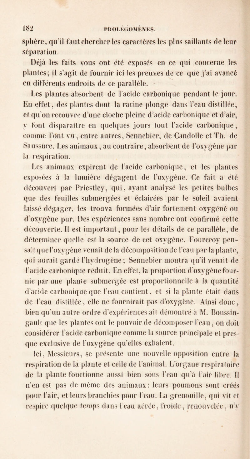 sphère, qu’il faut chercher les caraclères les plus saillants de leur sépara! ion. Déjà les faits vous ont été exposés en ce qui concerne les plantes; il s’agit de fournir ici les preuves de ce que j’ai avancé en différents endroits de ce parallèle. Les plantes absorbent de l acide carbonique pendant le jour. En effet, des plantes dont la racine plonge dans l’eau distillée, et qu’on recouvre d’une cloche pleine d’acide carbonique et d’air, y font disparaître en quelques jours tout l’acide carbonique, comme font vu, entre autres, Sennebier, de Candolle et Th. de Saussure. Les animaux, au contraire, absorbent de l’oxygène par la respiration. Les animaux expirent de l’acide carbonique, et les plantes exposées à la lumière dégagent de l’oxygène. Ce fait a été découvert par Priestley, qui, ayant analysé les petites bulbes que des feuilles submergées et éclairées par le soleil avaient laissé dégager, les trouva formées d’air fortement oxygéné ou d’oxygène pur. Des expériences sans nombre ont confirmé cette découverte. Il est important , pour les détails de ce parallèle, de déterminer quelle est la source de cet oxygène. Fourcroy pen- sait que roxygène venait delà décompositionde l’eau par laplante, qui aurait gardé l’hydrogène; Sennebier montra qu’il venait de l’acide carbonique réduit. En effet, la proportion d’oxygène four- nie par une plante submergée est proportionnelle à la quantité d'acide carbonique que l’eau contient, et si la plante était dans de l’eau distillée, elle ne fournirait pas d’oxygène. Ainsi donc, bien qu’un autre ordre d’expériences ai! démontré à M. Boussin- gault que les plantes ont le pouvoir de décomposer l’eau, on doit considérer l’acide carbonique comme la source principale et pres- que exclusive de l’oxygène qu’elles exhalent. Ici, Messieurs, se présente une nouvelle opposition entre la respiration de la plante et celle de l'animal. L’organe respiratoire de la plante fonctionne aussi bien sous l’eau qu’à l’air libre. 11 n’en est pas de môme des animaux: leurs poumons sont créés pour l’air, et leurs branchies pour l’eau. La grenouille, qui vit et respire quelque temps dans l’eau aérée, froide, renouvelée, n'y