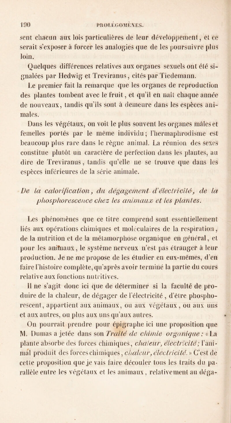 sent chacun aux lois particulières de leur développement, et ce serait s’exposer à forcer les analogies que de les poursuivre plus loin. Quelques différences relatives aux organes sexuels ont été si- gnalées par Hedwig et Treviranus, cités par Tiedemann. Le premier fait la remarque que les organes de reproduction des plantes tombent avec le fruit, et qu’il en naît chaque année de nouveaux, tandis qu’ils sont à demeure dans les espèces ani- males. Dans les végétaux, on voit le plus souvent les organes mâles et femelles portés par le même individu ; l’hermaphrodisme est beaucoup plus rare dans le règne animal. La réunion des sexes constitue plutôt un caractère de perfection dans les plantes, au dire de Treviranus, tandis qu’elle ne se trouve que dans les espèces inférieures de la série animale. De la calorification, du dégagement d’électricité, de la phosphorescence chez les animaux et les plantes. Les phénomènes que ce titre comprend sont essentiellement liés aux opérations chimiques et moléculaires de la respiration, de la nutrition et de la métamorphose organique en général, et pour les anifnaux, le système nerveux n’est pas étranger à leur production. Je ne me propose de les étudier en eux-mêmes, d’en faire l’histoire complète, qu’a près avoir terminé la partie du cours relative aux fonctions nutritives. il ne s’agit donc ici que de déterminer si la faculté de pro- duire de la chaleur, de dégager de l’électricité, d’être phospho- rescent, appartient aux animaux, ou aux végétaux, ou aux uns et aux autres, ou plus aux uns qu’aux autres. On pourrait prendre pour épigraphe ici une proposition que M. Dumas a jetée dans son Traité de chimie organique : «La plante absorbe des forces chimiques, chaleur, électricité; l’ani- ma! produit des forces chimiques, chaleur, électricité. » C’est de cette proposition que je vais faire découler tous les traits du pa- rallèle entre les végétaux et les animaux, relativement au déga-