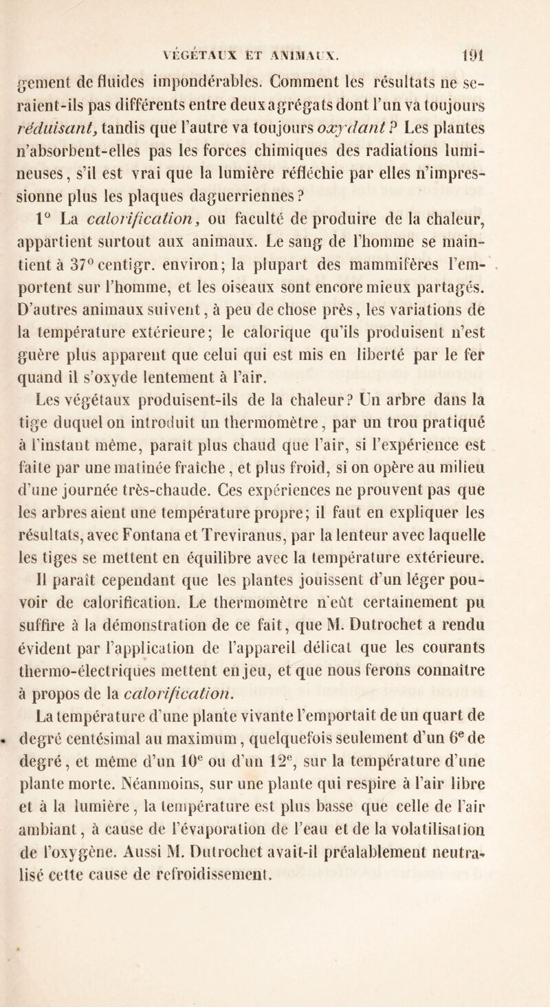 gement de fluides impondérables. Comment les résultats ne se- raient-ils pas différents entre deux agrégats dont l’un va toujours réduisant, tandis que l’autre va toujours oxydant? Les plantes n’absorbent-elles pas les forces chimiques des radiations lumi- neuses, s’il est vrai que la lumière réfléchie par elles n’impres- sionne plus les plaques daguerriennes ? 1° La calorification y ou faculté de produire de la chaleur, appartient surtout aux animaux. Le sang de l’homme se main- tient à 37°centigr. environ; la plupart des mammifères l’em- portent sur l’homme, et les oiseaux sont encore mieux partagés. D’autres animaux suivent, à peu de chose près, les variations de la température extérieure; le calorique qu’ils produisent n’est guère plus apparent que celui qui est mis en liberté par le fer quand il s’oxyde lentement à l’air. Les végétaux produisent-ils de la chaleur? Un arbre dans la tige duquel on introduit un thermomètre, par un trou pratiqué à l’instant même, paraît plus chaud que l’air, si l’expérience est faite par une matinée fraîche, et plus froid, si on opère au milieu d’une journée très-chaude. Ces expériences ne prouvent pas que les arbres aient une température propre; il faut en expliquer les résultats, avec Fontana et Treviranus, par la lenteur avec laquelle les tiges se mettent en équilibre avec la température extérieure. Il paraît cependant que les plantes jouissent d’un léger pou- voir de calorification. Le thermomètre n’eût certainement pu suffire à la démonstration de ce fait, que M. Dutrochet a rendu évident par l’application de l’appareil délicat que les courants thermo-électriques mettent enjeu, et que nous ferons connaître à propos de la calorification. La température d’une plante vivante l’emportait de un quart de degré centésimal au maximum, quelquefois seulement d’un 6e de degré, et même d’un 10e ou d’un 12e, sur la température d’une plante morte. Néanmoins, sur une plante qui respire à l’air libre et à la lumière , la température est plus basse que celle de l’air ambiant, à cause de l’évaporation de l’eau et de la volatilisai ion de l’oxygène. Aussi M. Dutrochet avait-il préalablement neutra- lisé cette cause de refroidissement.