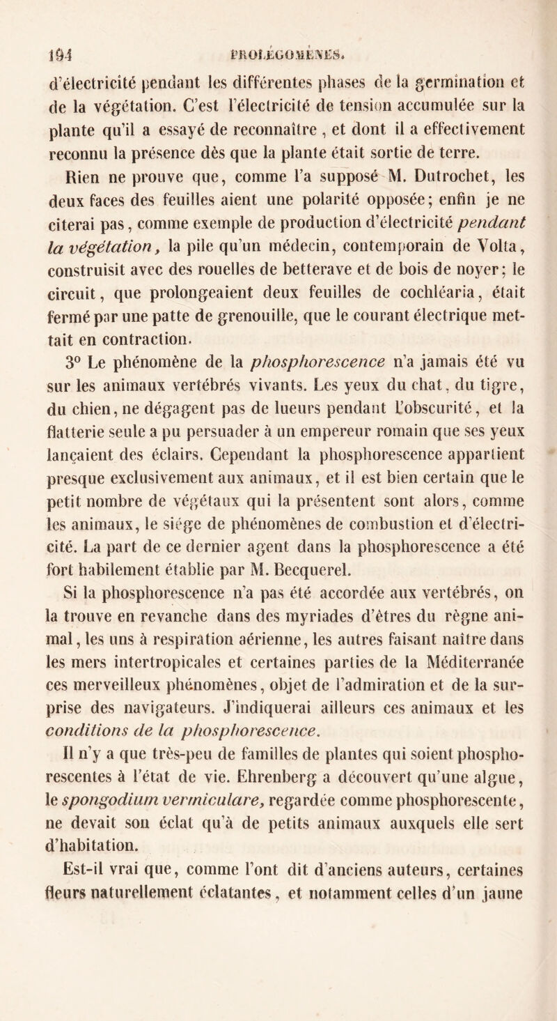 1Ô4 PROLÉGOMÈNES. d’électricité pendant les différentes phases de la germination et de la végétation. C’est l’éleclricité de tension accumulée sur la plante qu’il a essayé de reconnaître , et dont il a effectivement reconnu la présence dès que la plante était sortie de terre. Rien ne prouve que, comme l’a supposé M. Dutrochet, les deux faces des feuilles aient une polarité opposée; enfin je ne citerai pas, comme exemple de production d’électricité pendant la végétation, la pile qu’un médecin, contemporain de Yolta, construisit avec des rouelles de betterave et de bois de noyer; le circuit, que prolongeaient deux feuilles de cochléaria, était fermé par une patte de grenouille, que le courant électrique met- tait en contraction. 3° Le phénomène de la phosphorescence n’a jamais été vu sur les animaux vertébrés vivants. Les yeux du chat, du tigre, du chien, ne dégagent pas de lueurs pendant L’obscurité, et la flatterie seule a pu persuader à un empereur romain que ses yeux lançaient des éclairs. Cependant la phosphorescence appartient presque exclusivement aux animaux, et il est bien certain que le petit nombre de végétaux qui la présentent sont alors, comme les animaux, le siège de phénomènes de combustion et d’électri- cité. La part de ce dernier agent dans la phosphorescence a été fort habilement établie par M. Becquerel. Si la phosphorescence n’a pas été accordée aux vertébrés, on la trouve en revanche dans des myriades d’êtres du règne ani- mal , les uns à respiration aérienne, les autres faisant naître dans les mers intertropicales et certaines parties de la Méditerranée ces merveilleux phénomènes, objet de l’admiration et de la sur- prise des navigateurs. J’indiquerai ailleurs ces animaux et les conditions de la phosphorescence. Il n’y a que très-peu de familles de plantes qui soient phospho- rescentes à l’état de vie. Ehrenberg a découvert qu’une algue, le spongodium verrniculare, regardée comme phosphorescente, ne devait son éclat qu’à de petits animaux auxquels elle sert d’habitation. Est-il vrai que, comme l’ont dit d’anciens auteurs, certaines fleurs naturellement éclatantes, et notamment celles d’un jaune