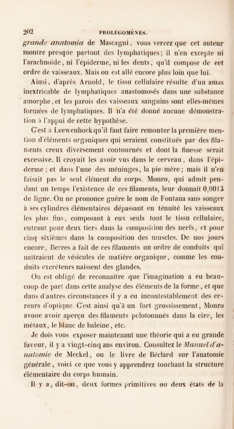 grande anatomia de Mascagni, vous verrez que cet auteur montre presque partout des lymphatiques; il n’en excepte ni l’arachnoïde, ni l’épiderme, ni les dents, qu’il compose de eet ordre de vaisseaux. Mais on est allé encore plus loin que lui. Ainsi, d’après Arnold, le tissu cellulaire résulte d’un amas inextricable de lymphatiques anastomosés dans une substance amorphe,et les parois des vaisseaux sanguins sont elles-mêmes formées de lymphatiques. Il n’a été donné aucune démonstra- tion à l’appui de cette hypothèse. C’est à Leewenhoekqu’il faut faire remonter la première men- tion d’éléments organiques qui seraient constitués par des fila- ments creux diversement contournés et dont la finesse serait excessive. 11 croyait les avoir vus dans le cerveau, dans l’épi- derme ; et dans l’une des méninges, la pie-mère; mais il n’en faisait pas le seul élément du corps. Monro, qui admit pen- dant un temps l’existence de ces filaments, leur donnait 0,0013 de ligne. On ne prononce guère le nom de Fontana sans songer à ses cylindres élémentaires dépassant en ténuité les vaisseaux les plus fins, composant à eux seuls tout le tissu cellulaire, entrant pour deux tiers dans la composition des nerfs, et pour cinq sixièmes dans la composition des muscles. De nos jours encore, Berres a fait de ces filaments un ordre de conduits qui naîtraient de vésicules cle matière organique, comme les con- duits excréteurs naissent des glandes. On est obligé de reconnaître que l’imagination a eu beau- coup de part dans cette analyse des éléments de la forme, et que dans d autres circonstances il y a eu incontestablement des er- reurs d’optique. C’est ainsi qu’à un fort grossissement, Monro avoue avoir aperçu des filaments pelotonnnés dans la cire, les métaux, le blanc de baleine, etc. Je dois vous exposer maintenant une théorie qui a eu grande faveur, il y a vingt-cinq ans environ. Consultez le Manuel d'a- natomie de Meckel, ou le livre de Béclard sur l’anatomie générale , voici ce que vous y apprendrez touchant la structure élémentaire du corps humain. 11 y a, dit-on, deux formes primitives ou deux états de la