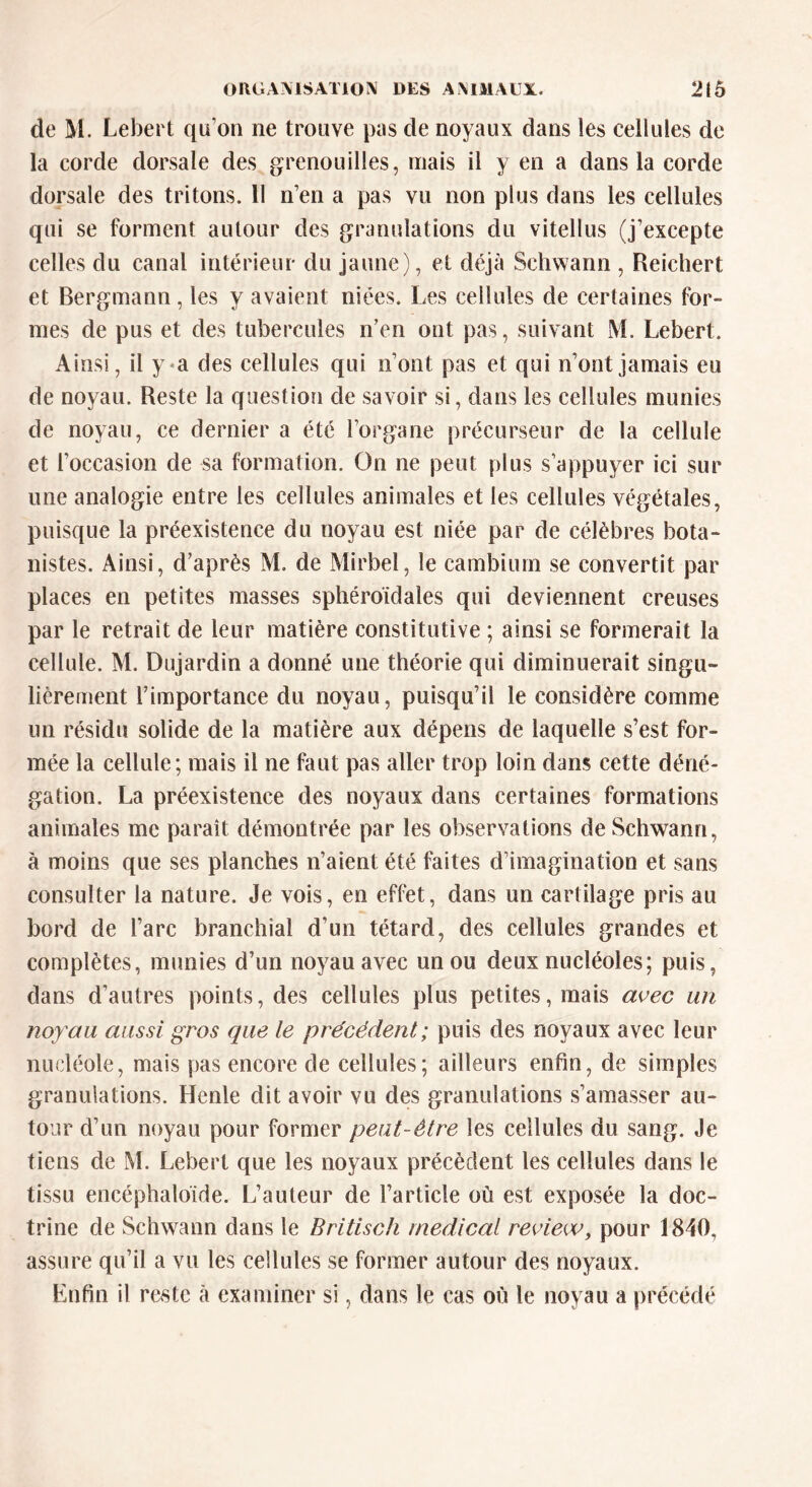 de M. Lebert qu’on ne trouve pas de noyaux dans les cellules de la corde dorsale des grenouilles, mais il y en a dans la corde dorsale des tritons. 11 n’en a pas vu non plus dans les cellules qui se forment autour des granulations du vitellus (j’excepte celles du canal intérieur du jaune), et déjà Schwann , Reichert et Bergmann, les y avaient niées. Les cellules de certaines for- mes de pus et des tubercules n’en ont pas, suivant M. Lebert. Ainsi, il y a des cellules qui n’ont pas et qui n’ont jamais eu de noyau. Reste la question de savoir si, dans les cellules munies de noyau, ce dernier a été l’organe précurseur de la cellule et l’occasion de sa formation. On 11e peut plus s’appuyer ici sur une analogie entre les cellules animales et les cellules végétales, puisque la préexistence du noyau est niée par de célèbres bota- nistes. Ainsi, d’après M. de Mirbel, le cambium se convertit par places en petites masses sphéroidales qui deviennent creuses par le retrait de leur matière constitutive ; ainsi se formerait la cellule. M. Dujardin a donné une théorie qui diminuerait singu- lièrement l’importance du noyau, puisqu’il le considère comme un résidu solide de la matière aux dépens de laquelle s’est for- mée la cellule; mais il ne faut pas aller trop loin dans cette déné- gation. La préexistence des noyaux dans certaines formations animales me paraît démontrée par les observations de Schwann, à moins que ses planches n’aient été faites d’imagination et sans consulter la nature. Je vois, en effet, dans un cartilage pris au bord de l’arc branchial d’un têtard, des cellules grandes et complètes, munies d’un noyau avec un ou deux nucléoles; puis, dans d’autres points, des cellules plus petites, mais avec un noyau aussi gros que le précédent; puis des noyaux avec leur nucléole, mais pas encore de cellules; ailleurs enfin, de simples granulations. Henle dit avoir vu des granulations s’amasser au- tour d’un noyau pour former peut-être les cellules du sang. Je tiens de M. Lebert que les noyaux précèdent les cellules dans le tissu encéphaloïde. L’auteur de l’article où est exposée la doc- trine de Schwann dans le Britisch medical review, pour 1840, assure qu’il a vu les cellules se former autour des noyaux. Enfin il reste à examiner si, dans le cas où le noyau a précédé