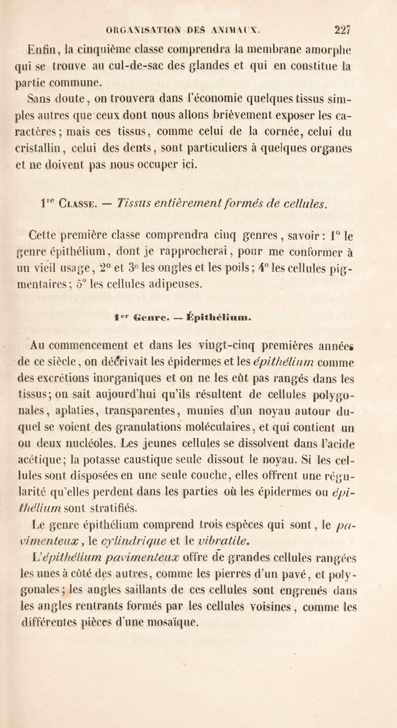 Enfin, îa cinquième classe comprendra la membrane amorphe qui se trouve au cul-de-sac des glandes et qui en constitue la partie commune. Sans doute, on trouvera dans l’économie quelques tissus sim- ples autres que ceux dont nous allons brièvement exposer les ca- ractères; mais ces tissus, comme celui de la cornée, celui du cristallin, celui des dents, sont particuliers à quelques organes et ne doivent pas nous occuper ici. lre Classe. — Tissas entièrement formés de cellules. Cette première classe comprendra cinq genres , savoir : 1° le genre épithélium, dont je rapprocherai, pour me conformer à un vieil usage, 2° et 3° les ongles et les poils ; 4° les cellules pig- mentaires; 5° les cellules adipeuses. Ier Genre. •— Épithélium. Au commencement et dans les vingt-cinq premières années de ce siècle, on décrivait les épidermes et les épithélium comme des excrétions inorganiques et on ne les eût pas rangés dans les tissus; on sait aujourd’hui qu’ils résultent de cellules polygo- nales, aplaties, transparentes, munies d’un noyau autour du- quel se voient des granulations moléculaires, et qui contient un ou deux nucléoles. Les jeunes cellules se dissolvent dans l’acide acétique; la potasse caustique seule dissout le noyau. Si les cel- lules sont disposées en une seule couche, elles offrent une régu- larité qu’elles perdent dans les parties où les épidermes ou épi- thélium sont stratifiés. Le genre épithélium comprend trois espèces qui sont, le pa- vimenteux, le cylindrique et le vibratile. L’épithélium pavimenteux offre de grandes cellules rangées les unes à côté des autres, comme les pierres d’un pavé, et poly- gonales ; les angles saillants de ces cellules sont engrenés dans les angles rentrants formés par les cellules voisines, comme les différentes pièces d’une mosaïque.