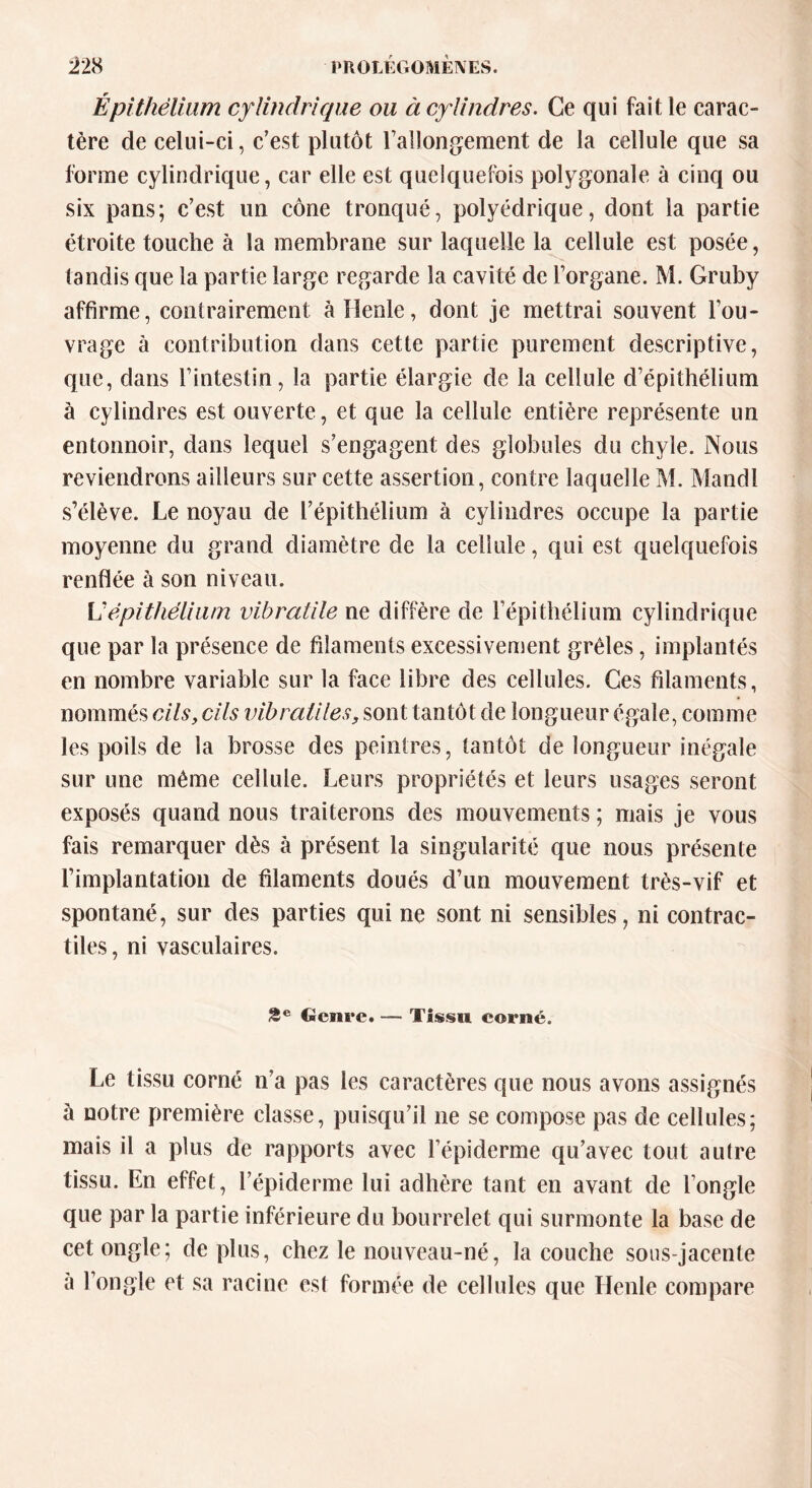 Épithélium cylindrique ou à cylindres. Ce qui fait le carac- tère de celui-ci, c’est plutôt rallongement de la cellule que sa forme cylindrique, car elle est quelquefois polygonale à cinq ou six pans; c’est un cône tronqué, polyédrique, dont la partie étroite touche à la membrane sur laquelle la cellule est posée, tandis que la partie large regarde la cavité de l’organe. M. Gruby affirme, contrairement àllenle, dont je mettrai souvent l’ou- vrage à contribution dans cette partie purement descriptive, que, dans l’intestin, la partie élargie de la cellule d’épithélium à cylindres est ouverte, et que la cellule entière représente un entonnoir, dans lequel s’engagent des globules du chyle. Nous reviendrons ailleurs sur cette assertion, contre laquelle M. Mandl s’élève. Le noyau de l’épithélium à cylindres occupe la partie moyenne du grand diamètre de la cellule, qui est quelquefois renflée à son niveau. L’épithélium vibratile ne diffère de l’épithélium cylindrique que par la présence de filaments excessivement grêles, implantés en nombre variable sur la face libre des cellules. Ces filaments, nommés cils, cils vibrallies, sont tantôt de longueur égale, comme les poils de la brosse des peintres, tantôt de longueur inégale sur une même cellule. Leurs propriétés et leurs usages seront exposés quand nous traiterons des mouvements ; mais je vous fais remarquer dès à présent la singularité que nous présente l’implantation de filaments doués d’un mouvement très-vif et spontané, sur des parties qui ne sont ni sensibles, ni contrac- tiles, ni vasculaires. 2 e Genre. — Tissu corné. Le tissu corné n’a pas les caractères que nous avons assignés à notre première classe, puisqu’il 11e se compose pas de cellules; mais il a plus de rapports avec l’épiderme qu’avec tout autre tissu. En effet, l’épiderme lui adhère tant en avant de l’ongle que par la partie inférieure du bourrelet qui surmonte la base de cet ongle; de plus, chez le nouveau-né, la couche sous-jacente à l’ongle et sa racine est formée de cellules que Henle compare