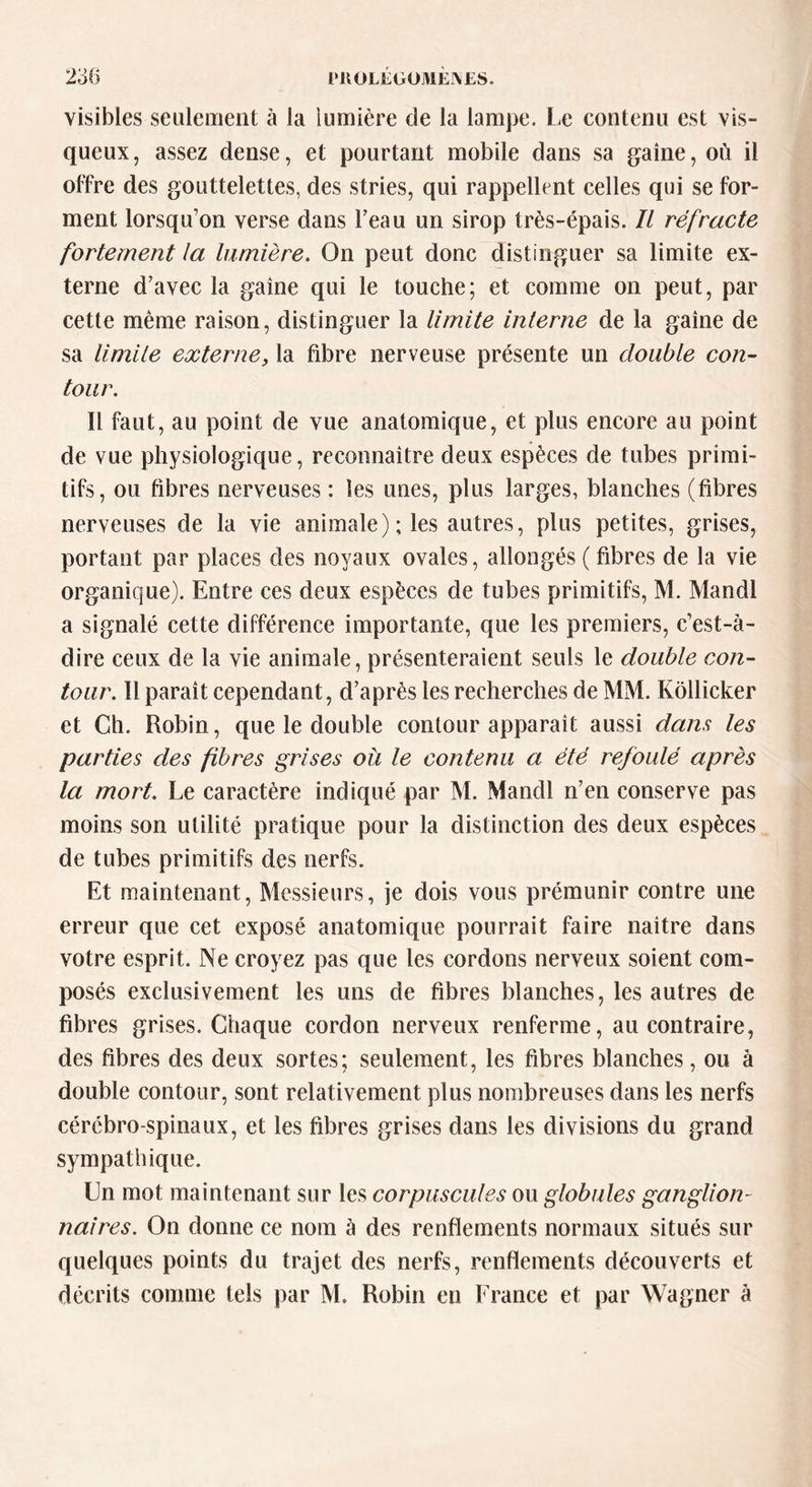 PllOLEGOJVlEJXES. visibles seulement à la lumière de la lampe. Le contenu est vis- queux, assez dense, et pourtant mobile dans sa gaine, où il offre des gouttelettes, des stries, qui rappellent celles qui se for- ment lorsqu’on verse dans beau un sirop très-épais. Il réfracte fortement la lumière. On peut donc distinguer sa limite ex- terne d’avec la gaine qui le touche; et comme on peut, par cette même raison, distinguer la limite interne de la gaine de sa limite externe, la fibre nerveuse présente un double con- tour. Il faut, au point de vue anatomique, et plus encore au point de vue physiologique, reconnaître deux espèces de tubes primi- tifs, ou fibres nerveuses : les unes, plus larges, blanches (fibres nerveuses de la vie animale); les autres, plus petites, grises, portant par places des noyaux ovales, allongés ( fibres de la vie organiefue). Entre ces deux espèces de tubes primitifs, M. Mandi a signalé cette différence importante, que les premiers, c’est-à- dire ceux de la vie animale, présenteraient seuls le double con- tour. Il paraît cependant, d’après les recherches de MM. Kollicker et Ch. Robin, que le double contour apparaît aussi dans les parties des fibres grises où le contenu a été refoulé après la mort. Le caractère indiqué par M. Mandi n’en conserve pas moins son utilité pratique pour la distinction des deux espèces de tubes primitifs des nerfs. Et maintenant, Messieurs, je dois vous prémunir contre une erreur que cet exposé anatomique pourrait faire naître dans votre esprit. Ne croyez pas que les cordons nerveux soient com- posés exclusivement les uns de fibres blanches, les autres de fibres grises. Chaque cordon nerveux renferme, au contraire, des fibres des deux sortes; seulement, les fibres blanches, ou à double contour, sont relativement plus nombreuses dans les nerfs cérébro-spinaux, et les fibres grises dans les divisions du grand sympathique. Un mot maintenant sur les corpuscules ou globules ganglion- naires. On donne ce nom à des renflements normaux situés sur quelques points du trajet des nerfs, renflements découverts et décrits comme tels par M. Robin eu France et par Wagner à