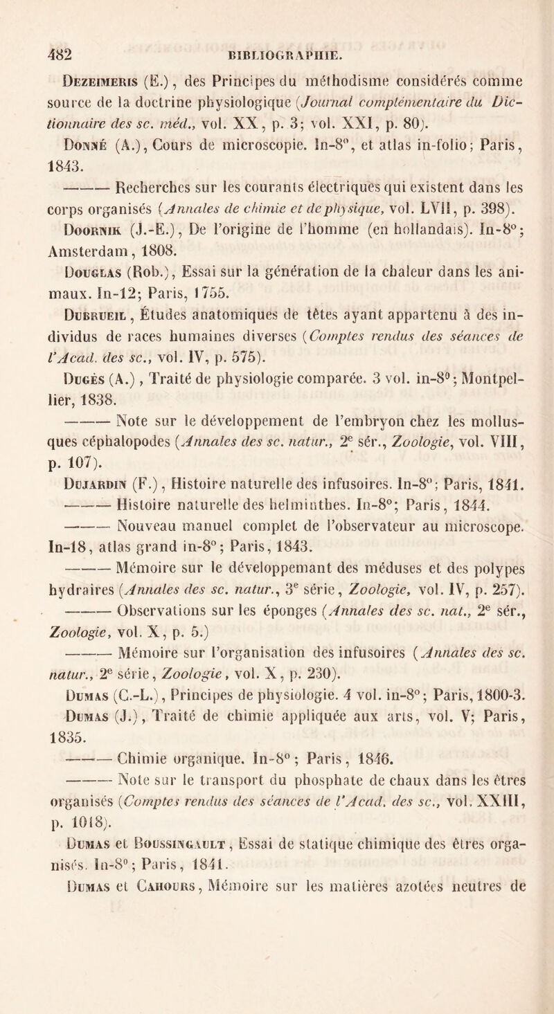 Dezeimeris (E.), des Principes du méthodisme considérés comme source de la doctrine physiologique (Journal complémentaire du Dic- tionnaire des sc. rrtéd., vol. XX, p. 3; vol. XXI, p. 80}. Donné (A.), Cours de microscopie. In-8°, et atlas in-folio; Paris, 1843. Recherches sur les courants électriques qui existent dans les corps organisés {Annales de chimie et de physique, vol. LV11, p. 398). Doormk (J.-E.), De l’origine de l’homme (en hollandais). In-8°; Amsterdam, 1808. Douglas (Rob.), Essai sur la génération de la chaleur dans les ani- maux. ïn-12; Paris, 1755. Dubrueil , Études anatomiques de têtes ayant appartenu à des in- dividus de races humaines diverses (Comptes rendus des séances de VAcad, des sc., vol. IV, p. 575). Dugés (A.), Traité de physiologie comparée. 3 vol. in-8°; Montpel- lier, 1838. Note sur le développement de l’embryon chez les mollus- ques céphalopodes (Annales des sc. natur., 2e sér., Zoologie, vol. VIII, p. 107). Dujardin (F.), Histoire naturelle des infusoires. ln-8°; Paris, 1841. • Histoire naturelle des helminthes. Iu-8°; Paris, 1844. Nouveau manuel complet de l’observateur au microscope. In-18, atlas grand in-8°; Paris, 1843. Mémoire sur le développemant des méduses et des polypes hydraires (Annales des sc. natur., 3e série, Zoologie, vol. IV, p. 257). Observations sur les éponges (Annales des sc. nat., 2e sér., Zoologie, vol. X, p. 5.) Mémoire sur l’organisation des infusoires ( Annales des sc. natur., 2e série, Zoologie, vol. X, p. 230). Dumas (C.-L.), Principes de physiologie. 4 vol. in-8°; Paris, 1800-3. Dumas (J;), Traité de chimie appliquée aux arts, vol. V; Paris, 1835. —Chimie organique. In-8° ; Paris, 1846. Note sur le transport du phosphate de chaux dans les êtres organisés (Comptes rendus des séances de VAcad, des sc., vol, XXIII, p. 1018). Dumas et Boussingàult , Essai de statique chimique des êtres orga- nisés. ln-8° ; Paris, 1841. Dumas et Cahours, Mémoire sur les matières azotées neutres de