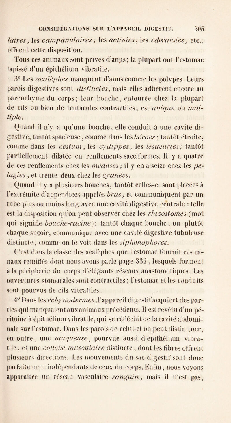 /airesy les campamilaires, les actinies, les edwarsies, etc., offrent cette disposition. Tous ces animaux sont privés d’anus ; la plupart ont l’estomac tapissé d’un épithélium vibratile. 3° Les acalèplies manquent d’anus comme les polypes. Leurs parois digestives sont distinctes, mais elles adhèrent encore au parenchyme du corps; leur bouche, entourée chez la plupart de cils ou bien de tentacules contractiles, est unique ou mul- tiple. Quand il n’y a qu’une bouche, elle conduit à une cavité di- gestive, tantôt spacieuse, comme dans les béroés; tantôt étroite, comme dans les cestum 3 les cydippes, les lesueuries; tantôt partiellement dilatée en renflements sacciformes. Il y a quatre de ces renflements chez les méduses ; il y en a seize chez les pe- lagies, et trente-deux chez les cyanées. Quand il y a plusieurs bouches, tantôt celles-ci sont placées à l’extrémité d’appendices appelés bras, et communiquent par un tube plus ou moins long avec une cavité digestive centrale : telle est la disposition qu’on peut observer chez les rhizostomes (mot qui signifie bouche-racine) ; tantôt chaque bouche, ou plutôt chaque suçoir, communique avec une cavité digestive tubuleuse distincte, comme on le voit dans les siphonophoi es. C’est dans la classe des acalèplies que l’estomac fournit ces ca- naux ramifiés dont nous avons parié page 332, lesquels forment à la périphérie du corps d’éiégants réseaux anastomotiques. Les ouvertures stomacales sont contractiles; l’estomac et les conduits sont pourvus de cils vibratiles. 4° Dans les ëchyn odermes, l’a p pa re i 1 digestif acquiert des par- ties qui manquaient aux animaux précédents. 11 est revêtu d’un pé- ritoine à épithélium vibratile, qui se réfléchit de la cavité abdomi- nale sur l’estomac. Dans les parois de celui-ci on peut distinguer, en outre, une muqueuse, pourvue aussi d’épithélium vibra- tile , et une couche musculaire distincte , dont les fibres offrent plusieurs directions. Les mouvements du sac digestif sont donc parfaitement indépendants de ceux du corps. Enfin, nous voyons apparaitre un réseau vasculaire sanguin> mais il n’est pas,