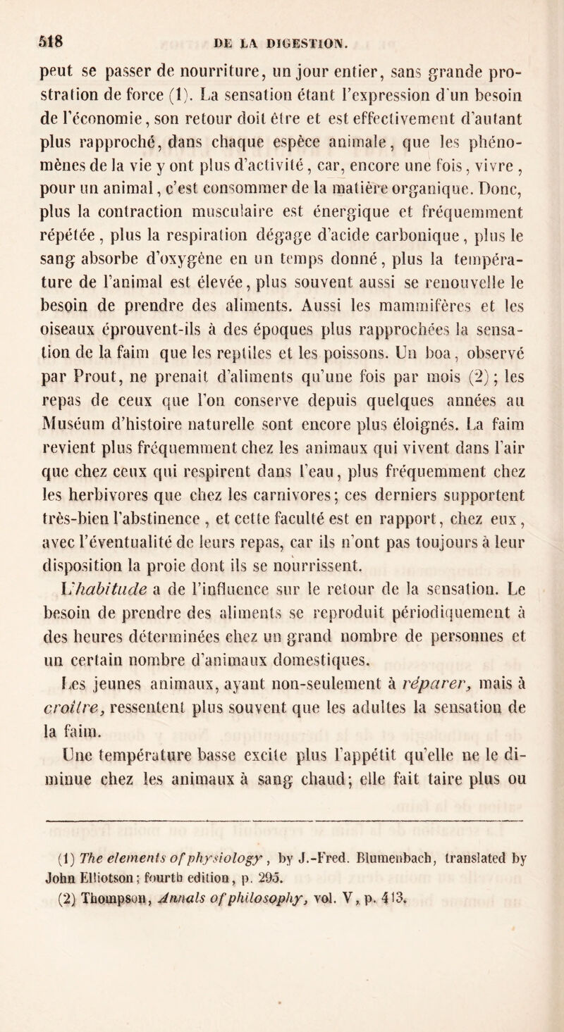 peut se passer de nourriture, un jour entier, sans grande pro- stration de force (1). La sensation étant l’expression d'un besoin de l'économie, son retour doit être et est effectivement d’autant plus rapproché, dans chaque espèce animale, que les phéno- mènes de la vie y ont plus d’activité, car, encore une fois, vivre , pour un animal, c’est consommer de la matière organique. Donc, plus la contraction musculaire est énergique et fréquemment répétée , plus la respiration dégage d’acide carbonique, plus le sang absorbe cToxygène en un temps donné, plus la tempéra- ture de l’animal est élevée, plus souvent aussi se renouvelle le besoin de prendre des aliments. Aussi les mammifères et les oiseaux éprouvent-ils à des époques plus rapprochées la sensa- tion de la faim que les reptiles et les poissons. Un boa, observé par Prout, ne prenait d’aliments qu’une fois par mois (2); les repas de ceux que l’on conserve depuis quelques années au Muséum d’histoire naturelle sont encore plus éloignés. La faim revient plus fréquemment chez les animaux qui vivent dans l’air que chez ceux qui respirent dans l’eau, plus fréquemment chez les herbivores que chez les carnivores ; ces derniers supportent très-bien l’abstinence , et cette faculté est en rapport, chez eux, avec l’éventualité de leurs repas, car ils n’ont pas toujours à leur disposition la proie dont ils se nourrissent. L'habitude a de l’influence sur le retour de la sensation. Le besoin de prendre des aliments se reproduit périodiquement à des heures déterminées chez un grand nombre de personnes et un certain nombre d’animaux domestiques. Les jeunes animaux, ayant non-seulement à réparer, mais à croître, ressentent plus souvent que les adultes la sensation de la faim. Une température basse excite plus l’appétit qu’elle ne le di- minue chez les animaux à sang chaud; elle fait taire plus ou (1) The éléments of physiology , by J.-Fred. Rlumenbach, transiated by John Elliotson; fourtb édition, p. 295. (2) Thompson, Armais ofpfülosophy, vol. V,, p. 413.