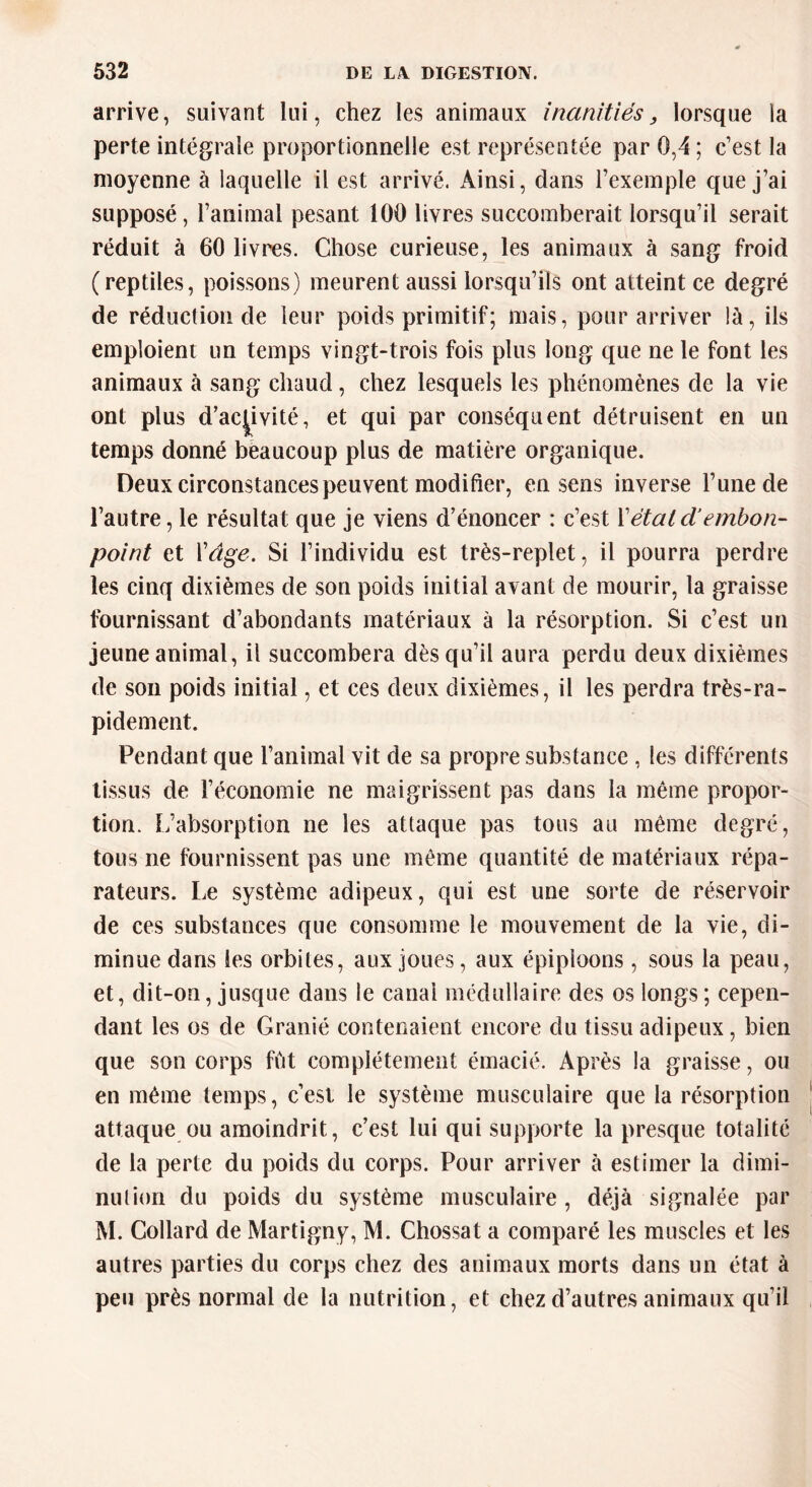 arrive, suivant lui, chez les animaux inanitiés, lorsque la perte intégrale proportionnelle est représentée par 0,4 ; c’est la moyenne à laquelle il est arrivé. Ainsi, dans l’exemple que j’ai supposé, l’animal pesant 100 livres succomberait lorsqu’il serait réduit à 60 livres. Chose curieuse, les animaux à sang froid (reptiles, poissons) meurent aussi lorsqu’ils ont atteint ce degré de réduction de leur poids primitif; mais, pour arriver là, ils emploient un temps vingt-trois fois plus long que ne le font les animaux à sang chaud, chez lesquels les phénomènes de la vie ont plus d’activité, et qui par conséquent détruisent en un temps donné beaucoup plus de matière organique. Deux circonstances peuvent modifier, en sens inverse l’une de l’autre, le résultat que je viens d’énoncer : c’est Y étal cl embon- point et Yâge. Si l’individu est très-replet, il pourra perdre les cinq dixièmes de son poids initial avant de mourir, la graisse fournissant d’abondants matériaux à la résorption. Si c’est un jeune animal, il succombera dès qu’il aura perdu deux dixièmes de son poids initial, et ces deux dixièmes, il les perdra très-ra- pidement. Pendant que l’animal vit de sa propre substance , les différents tissus de l’économie ne maigrissent pas dans la même propor- tion. L’absorption ne les attaque pas tous au même degré, tous ne fournissent pas une même quantité de matériaux répa- rateurs. Le système adipeux, qui est une sorte de réservoir de ces substances que consomme le mouvement de la vie, di- minue dans les orbites, aux joues, aux épiploons , sous la peau, et, dit-on, jusque dans le canal médullaire des os longs ; cepen- dant les os de Granié contenaient encore du tissu adipeux, bien que son corps fût complètement émacié. Après la graisse, ou en même temps, c’est le système musculaire que la résorption attaque ou amoindrit, c’est lui qui supporte la presque totalité de la perte du poids du corps. Pour arriver à estimer la dimi- nution du poids du système musculaire, déjà signalée par M. Collard de Martigny, M. Chossat a comparé les muscles et les autres parties du corps chez des animaux morts dans un état à peu près normal de la nutrition, et chez d’autres animaux qu’il